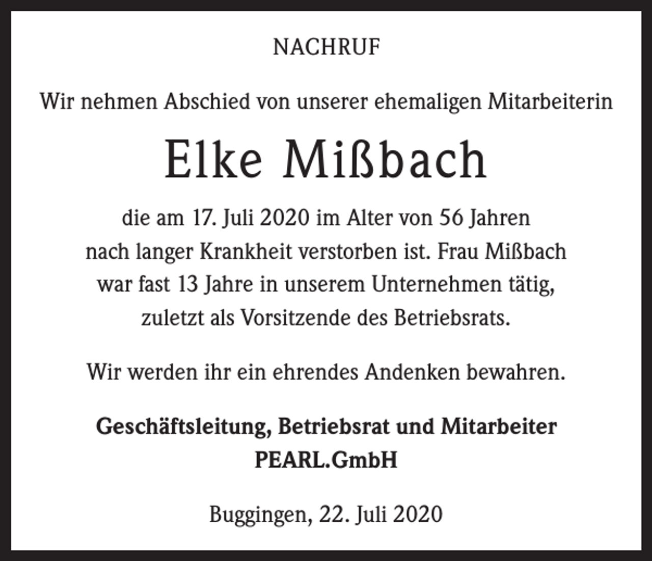 <p>NACHRUF<br />Wir nehmen Abschied von unserer ehemaligen Mitarbeiterin</p><p>Elke Mißbach<br />die am 17. Juli 2020 im Alter von 56 Jahren<br />nach langer Krankheit verstorben ist. Frau Mißbach<br />war fast 13 Jahre in unserem Unternehmen tätig,<br />zuletzt als Vorsitzende des Betriebsrats.<br />Wir werden ihr ein ehrendes Andenken bewahren.<br />Geschäftsleitung, Betriebsrat und Mitarbeiter<br />PEARL.GmbH<br />Buggingen, 22. Juli 2020</p>