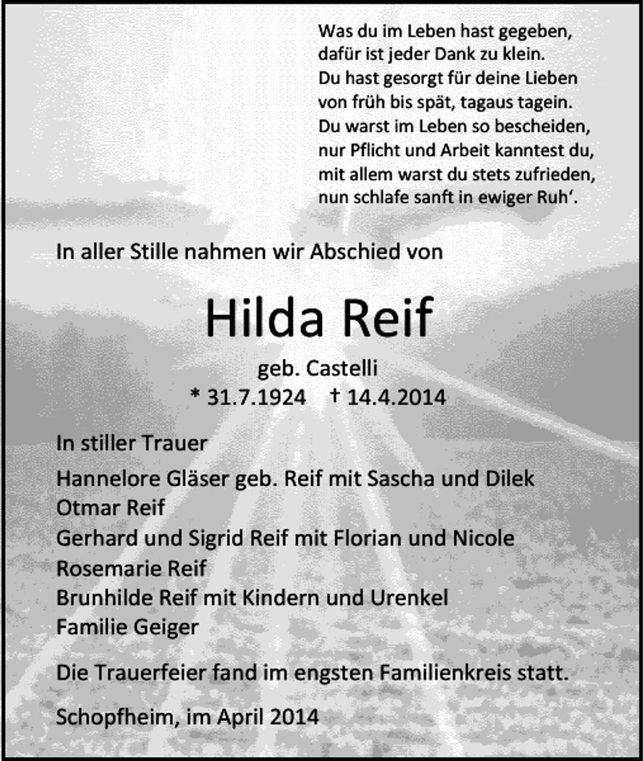 <p>Was du im Leben hast gegeben,<br />dafür ist jeder Dank zu klein.<br />Du hast gesorgt für deine Lieben<br />von früh bis spät, tagaus tagein.<br />Du warst im Leben so bescheiden,<br />nur Pflicht und Arbeit kanntest du,<br />mit allem warst du stets zufrieden,<br />nun schlafe sanft in ewiger Ruh‘.</p><p>In aller Stille nahmen wir Abschied von</p><p>Hilda Reif</p><p>geb. Castelli<br />* 31.7.1924 † 14.4.2014<br />In stiller Trauer<br />Hannelore Gläser geb. Reif mit Sascha und Dilek<br />Otmar Reif<br />Gerhard und Sigrid Reif mit Florian und Nicole<br />Rosemarie Reif<br />Brunhilde Reif mit Kindern und Urenkel<br />Familie Geiger<br />Die Trauerfeier fand im engsten Familienkreis statt.<br />Schopfheim, im April 2014</p>