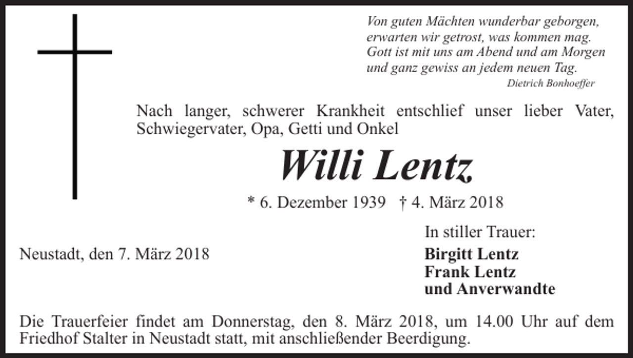 <p>Von guten Mächten wunderbar geborgen,<br />erwarten wir getrost, was kommen mag.<br />Gott ist mit uns am Abend und am Morgen<br />und ganz gewiss an jedem neuen Tag.<br />Dietrich Bonhoeffer</p><p>Nach langer, schwerer Krankheit entschlief unser lieber Vater,<br />Schwiegervater, Opa, Getti und Onkel</p><p>Willi Lentz</p><p>* 6. Dezember 1939 † 4. März 2018<br />Neustadt, den 7. März 2018</p><p>In stiller Trauer:<br />Birgitt Lentz<br />Frank Lentz<br />und Anverwandte</p><p>Die Trauerfeier findet am Donnerstag, den 8. März 2018, um 14.00 Uhr auf dem<br />Friedhof Stalter in Neustadt statt, mit anschließender Beerdigung.</p>