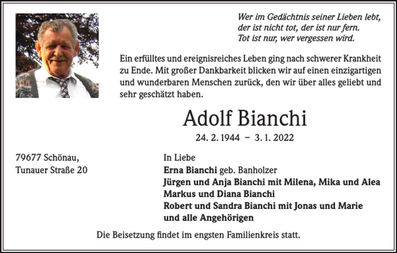 <p>Wer im Gedächtnis seiner Lieben lebt,<br />der ist nicht tot, der ist nur fern.<br />Tot ist nur, wer vergessen wird.</p><p>Ein erfülltes und ereignisreiches Leben ging nach schwerer Krankheit<br />zu Ende. Mit großer Dankbarkeit blicken wir auf einen einzigartigen<br />und wunderbaren Menschen zurück, den wir über alles geliebt und<br />sehr geschätzt haben.</p><p>Adolf Bianchi<br />24. 2. 1944 – 3. 1. 2022</p><p>79677 Schönau,<br />Tunauer Straße 20</p><p>In Liebe<br />Erna Bianchi geb. Banholzer<br />Jürgen und Anja Bianchi mit Milena, Mika und Alea<br />Markus und Diana Bianchi<br />Robert und Sandra Bianchi mit Jonas und Marie<br />und alle Angehörigen<br />Die Beisetzung findet im engsten Familienkreis statt.</p>