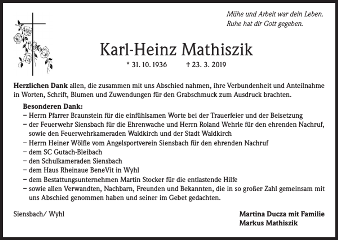 <p>Mühe und Arbeit war dein Leben.<br />Ruhe hat dir Gott gegeben.</p><p>Karl-Heinz Mathiszik<br />* 31. 10. 1936</p><p>† 23. 3. 2019</p><p>Herzlichen Dank allen, die zusammen mit uns Abschied nahmen, ihre Verbundenheit und Anteilnahme<br />in Worten, Schrift, Blumen und Zuwendungen für den Grabschmuck zum Ausdruck brachten.<br />Besonderen Dank:<br />– Herrn Pfarrer Braunstein für die einfühlsamen Worte bei der Trauerfeier und der Beisetzung<br />– der Feuerwehr Siensbach für die Ehrenwache und Herrn Roland Wehrle für den ehrenden Nachruf,<br />sowie den Feuerwehrkameraden Waldkirch und der Stadt Waldkirch<br />– Herrn Heiner Wölfle vom Angelsportverein Siensbach für den ehrenden Nachruf<br />– dem SC Gutach-Bleibach<br />– den Schulkameraden Siensbach<br />– dem Haus Rheinaue BeneVit in Wyhl<br />– dem Bestattungsunternehmen Martin Stocker für die entlastende Hilfe<br />– sowie allen Verwandten, Nachbarn, Freunden und Bekannten, die in so großer Zahl gemeinsam mit<br />uns Abschied genommen haben und seiner im Gebet gedachten.<br />Siensbach/ Wyhl</p><p>Martina Ducza mit Familie<br />Markus Mathiszik</p>