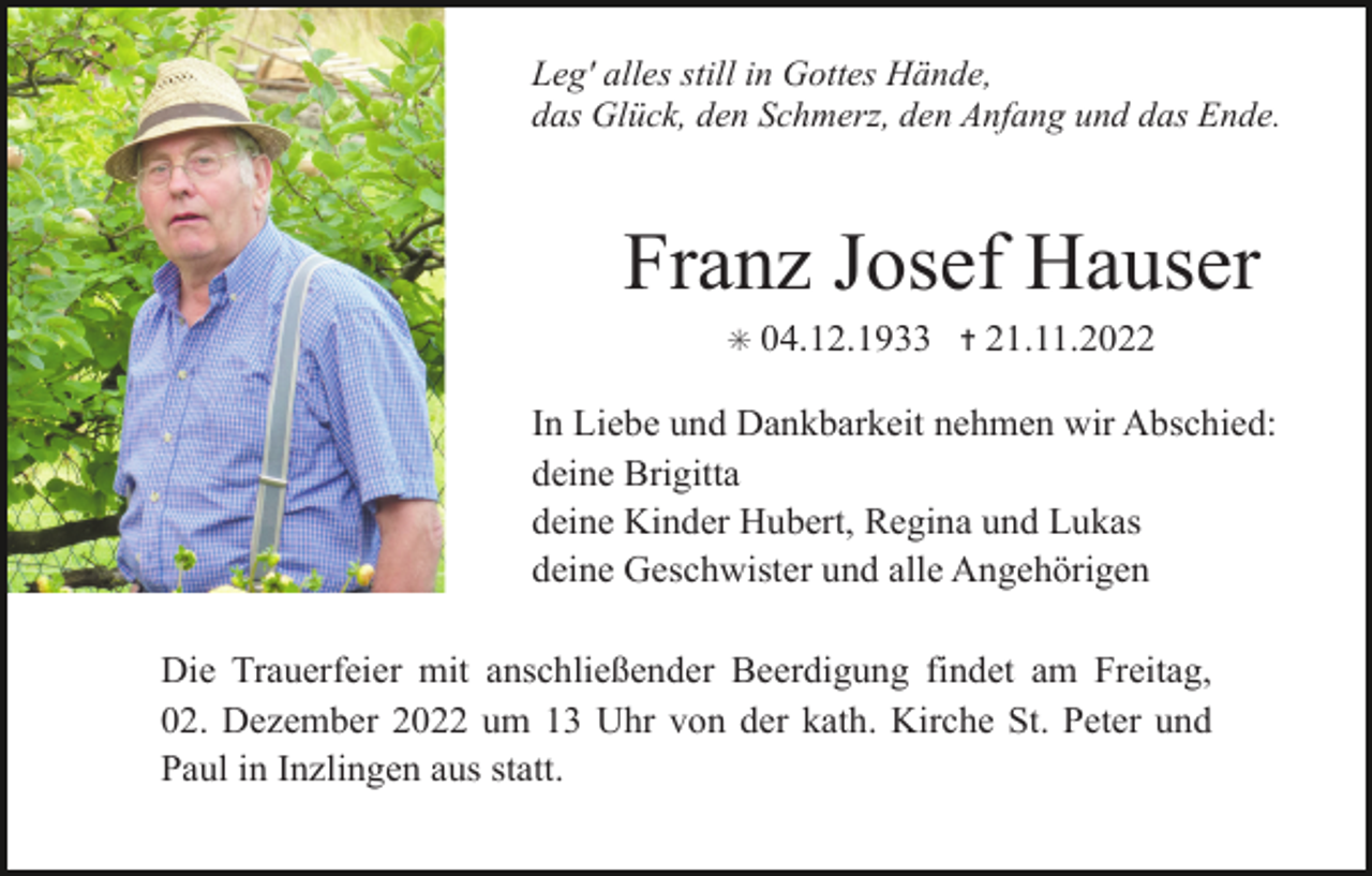 <p>Leg' alles still in Gottes Hände,<br />das Glück, den Schmerz, den Anfang und das Ende.</p><p>Franz Josef Hauser<br />✳</p><p>04.12.1933 ✝ 21.11.2022</p><p>In Liebe und Dankbarkeit nehmen wir Abschied:<br />deine Brigitta<br />deine Kinder Hubert, Regina und Lukas<br />deine Geschwister und alle Angehörigen<br />Die Trauerfeier mit anschließender Beerdigung findet am Freitag,<br />02. Dezember 2022 um 13 Uhr von der kath. Kirche St. Peter und<br />Paul in Inzlingen aus statt.</p>