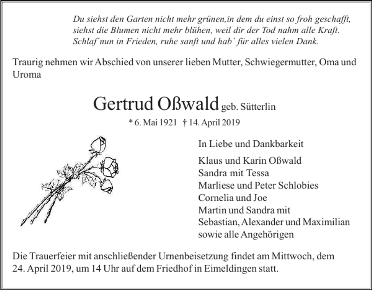 <p>Du siehst den Garten nicht mehr grünen,in dem du einst so froh geschafft,<br />siehst die Blumen nicht mehr blühen, weil dir der Tod nahm alle Kraft.<br />Schlaf´nun in Frieden, ruhe sanft und hab´ für alles vielen Dank.</p><p>Traurig nehmen wir Abschied von unserer lieben Mutter, Schwiegermutter, Oma und<br />Uroma</p><p>Gertrud Oßwald geb. Sütterlin<br />* 6. Mai 1921 † 14. April 2019</p><p>In Liebe und Dankbarkeit<br />Klaus und Karin Oßwald<br />Sandra mit Tessa<br />Marliese und Peter Schlobies<br />Cornelia und Joe<br />Martin und Sandra mit<br />Sebastian, Alexander und Maximilian<br />sowie alle Angehörigen<br />Die Trauerfeier mit anschließender Urnenbeisetzung findet am Mittwoch, dem<br />24. April 2019, um 14 Uhr auf dem Friedhof in Eimeldingen statt.</p>