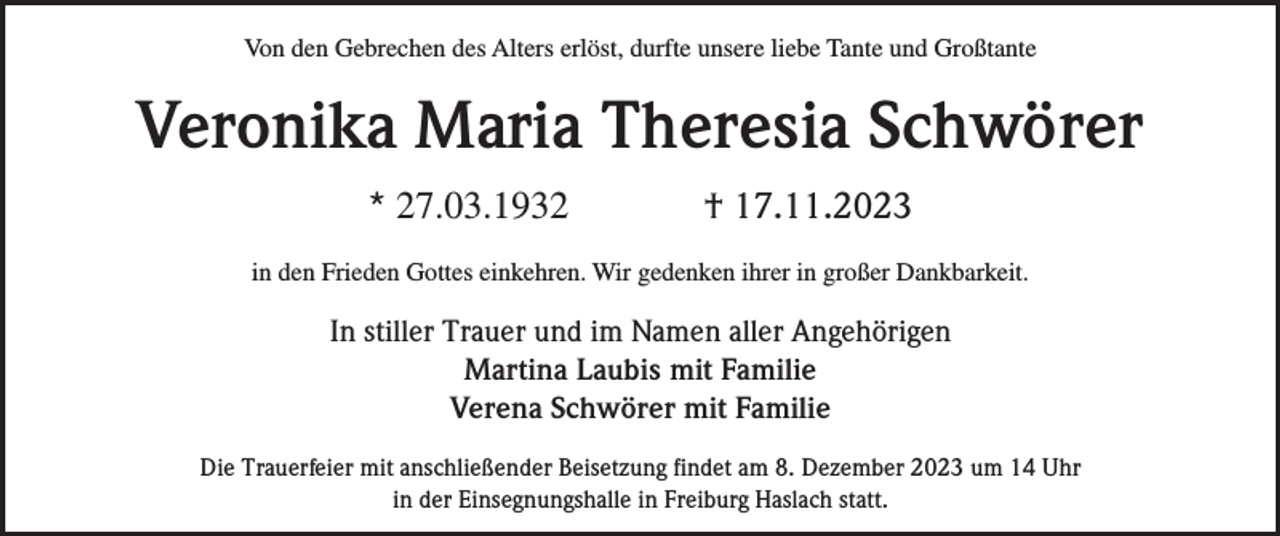 <p>Von den Gebrechen des Alters erlöst, durfte unsere liebe Tante und Großtante</p><p>Veronika Maria Theresia Schwörer<br />* 27.03.1932</p><p>† 17.11.2023</p><p>in den Frieden Gottes einkehren. Wir gedenken ihrer in großer Dankbarkeit.</p><p>In stiller Trauer und im Namen aller Angehörigen<br />Martina Laubis mit Familie<br />Verena Schwörer mit Familie<br />Die Trauerfeier mit anschließender Beisetzung findet am 8. Dezember 2023 um 14 Uhr<br />in der Einsegnungshalle in Freiburg Haslach statt.</p>