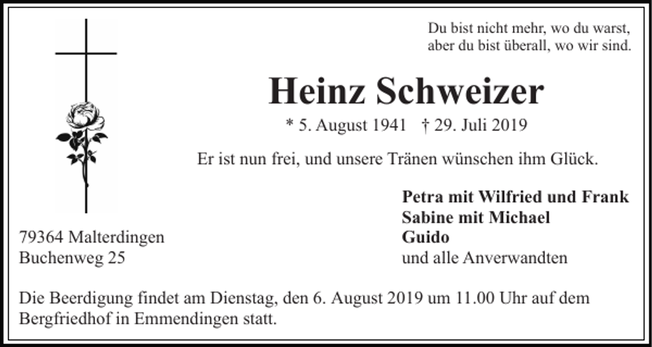 <p>Du bist nicht mehr, wo du warst,<br />aber du bist überall, wo wir sind.</p><p>Heinz Schweizer<br />* 5. August 1941 † 29. Juli 2019<br />Er ist nun frei, und unsere Tränen wünschen ihm Glück.</p><p>79364 Malterdingen<br />Buchenweg 25</p><p>Petra mit Wilfried und Frank<br />Sabine mit Michael<br />Guido<br />und alle Anverwandten</p><p>Die Beerdigung findet am Dienstag, den 6. August 2019 um 11.00 Uhr auf dem<br />Bergfriedhof in Emmendingen statt.</p>