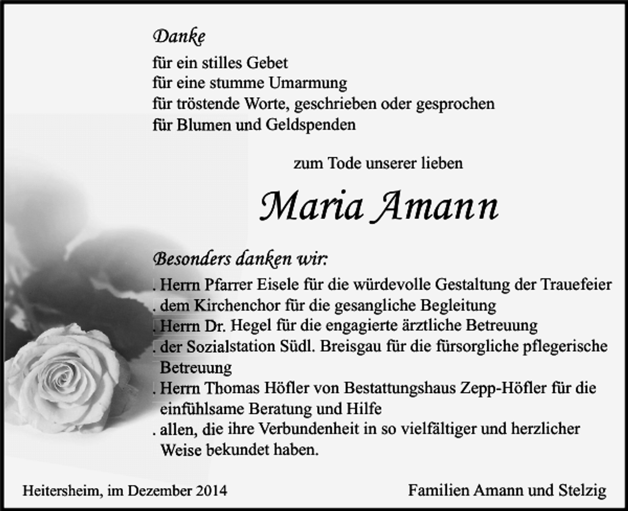 <p>Danke<br />für ein stilles Gebet<br />für eine stumme Umarmung<br />für tröstende Worte, geschrieben oder gesprochen<br />für Blumen und Geldspenden<br />zum Tode unserer lieben</p><p>Maria Amann<br />Besonders danken wir:<br />. Herrn Pfarrer Eisele für die würdevolle Gestaltung der Trauefeier<br />. dem Kirchenchor für die gesangliche Begleitung<br />. Herrn Dr. Hegel für die engagierte ärztliche Betreuung<br />. der Sozialstation Südl. Breisgau für die fürsorgliche pflegerische<br />Betreuung<br />. Herrn Thomas Höfler von Bestattungshaus Zepp-Höfler für die<br />einfühlsame Beratung und Hilfe<br />. allen, die ihre Verbundenheit in so vielfältiger und herzlicher<br />Weise bekundet haben.<br />Heitersheim, im Dezember 2014</p><p>Familien Amann und Stelzig</p>