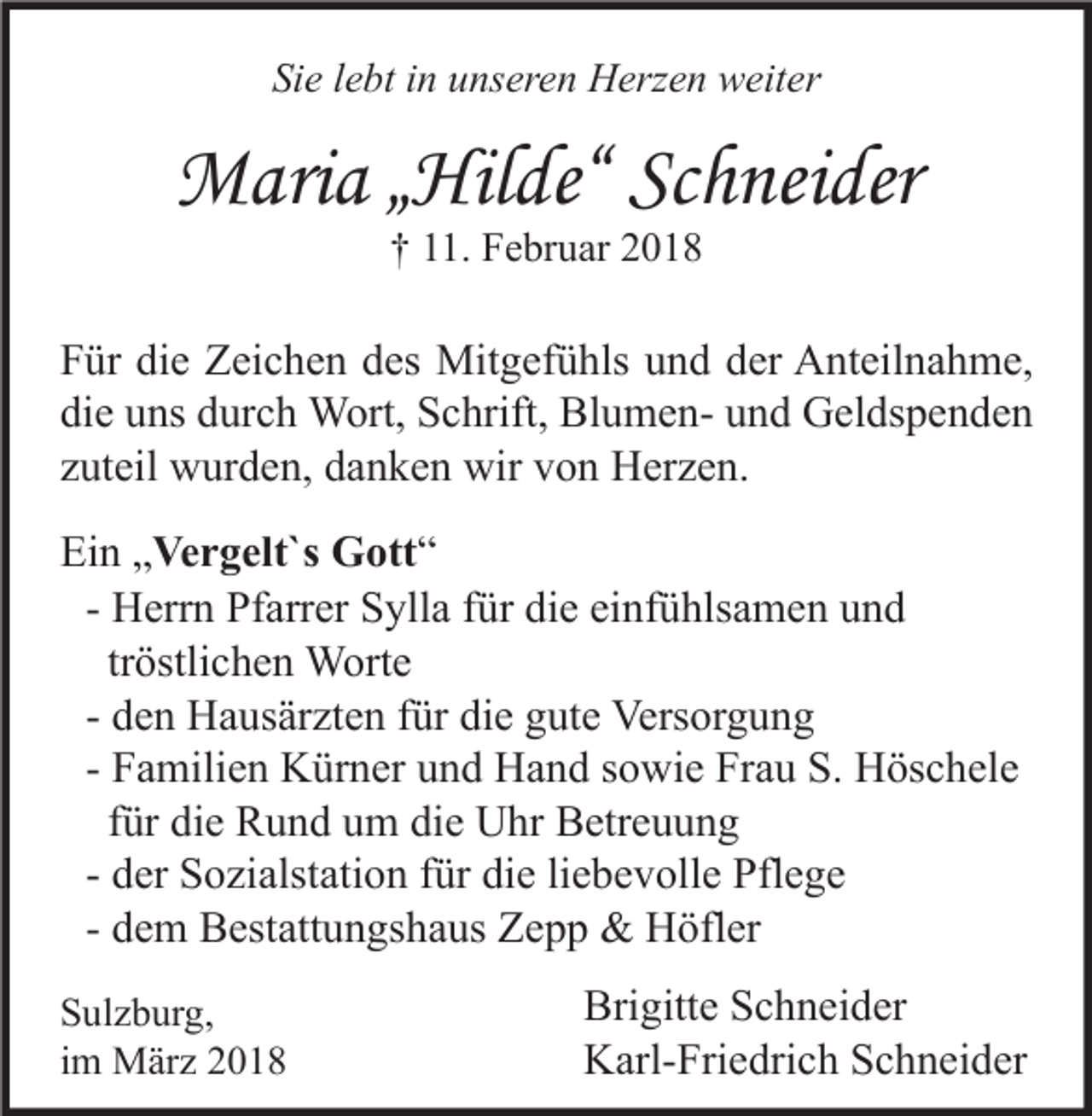 <p>Sie<br />Si<br />e llebt<br />e bt iin<br />n uunseren<br />ns er e n Herzen<br />H erz e n weiter<br />w eit er</p><p>MMaria<br />ari a „ „Hilde“<br />Hil de“ ScSchneider<br />h nei der<br />†† 111.<br />1. Februar<br />F e br u ar 22</p><p>F ür di<br />Für<br />die<br />e Zeichen<br />Z ei c h e n ddes<br />es Mitgefühls<br />Mit g ef ü hls uund<br />n d dder<br />er Anteilnahme,<br />A nt eil n a h m e,<br />di<br />e uuns<br />ns ddurch<br />ur c h Wort,<br />W ort, Schrift,<br />S c hrift, BlumenBl u m e n- uund<br />n d Geldspenden<br />G el ds p e n d e n<br />die<br />zzuteil<br />ut eil wurden,<br />w ur d e n, danken<br />d a n k e n wir<br />wir von<br />v o n Herzen.<br />H er z e n.<br />Ein<br />Ei<br />n „„Vergelt`s<br />Ve r g elt`s Gott“<br />G ott “<br />H err n Pfarrer<br />Pf arr er Sylla<br />S yll a für<br />f ür die<br />di e einfühlsamen<br />ei nf ü hls a m e n und<br />und<br />- Herrn<br />tröstlichen<br />tr östli c h e n Worte<br />W ort e<br />d e n Hausärzten<br />H a us är zt e n für<br />f ür die<br />di e gute<br />g ut e Versorgung<br />Vers or g u n g<br />- den<br />- Familien<br />F a mili e n Kürner<br />K ür n er und<br />u n d Hand<br />H a n d sowie<br />s o wi e Frau<br />Fr a u S.<br />S. Höschele<br />H ös c h el e<br />für<br />f ür die<br />di e Rund<br />R u n d um<br />u m die<br />di e Uhr<br />U hr Betreuung<br />B etr e u u n g<br />- der<br />d er Sozialstation<br />S o zi alst ati o n für<br />f ür die<br />di e liebevolle<br />li e b e v oll e Pflege<br />Pfl e g e<br />- dem<br />d e m Bestattungshaus<br />B est att u n gs h a us Zepp<br />Z e p p &amp;&amp; Höfler<br />H öfl er<br />S ul z b ur g,<br />Sulzburg,<br />iimm März<br />M är z</p><p>Brigitte<br />Bri<br />gitt e SSchneider<br />c h n ei d er<br />KKarl-Friedrich<br />arl- Fri e dri c h SSchneider<br />c h n ei d er</p>