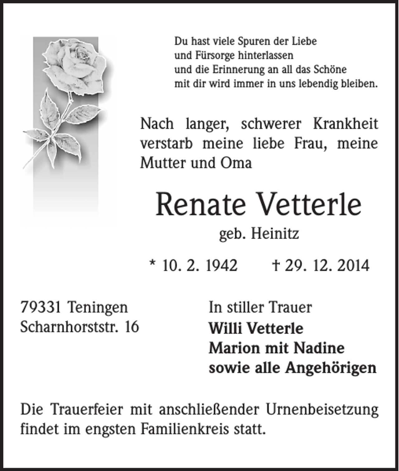<p>Du hast viele Spuren der Liebe<br />und Fürsorge hinterlassen<br />und die Erinnerung an all das Schöne<br />mit dir wird immer in uns lebendig bleiben.</p><p>Nach langer, schwerer Krankheit<br />verstarb meine liebe Frau, meine<br />Mutter und Oma</p><p>Renate Vetterle<br />geb. Heinitz</p><p>* 10. 2. 1942 † 29. 12. 2014<br />79331 Teningen<br />Scharnhorststr. 16</p><p>In stiller Trauer<br />Willi Vetterle<br />Marion mit Nadine<br />sowie alle Angehörigen</p><p>Die Trauerfeier mit anschließender Urnenbeisetzung<br />findet im engsten Familienkreis statt.</p>