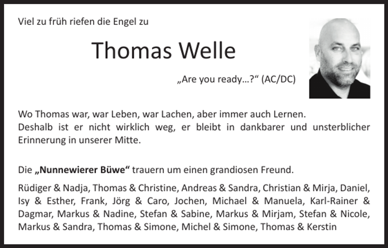 <p>Viel zu früh riefen die Engel zu</p><p>Thomas Welle<br />„Are you ready…?“ (AC/DC)<br />Wo Thomas war, war Leben, war Lachen, aber immer auch Lernen.<br />Deshalb ist er nicht wirklich weg, er bleibt in dankbarer und unsterblicher<br />Erinnerung in unserer Mitte.<br />Die „Nunnewierer Büwe“ trauern um einen grandiosen Freund.<br />Rüdiger &amp; Nadja, Thomas &amp; Christine, Andreas &amp; Sandra, Christian &amp; Mirja, Daniel,<br />Isy &amp; Esther, Frank, Jörg &amp; Caro, Jochen, Michael &amp; Manuela, Karl-Rainer &amp;<br />Dagmar, Markus &amp; Nadine, Stefan &amp; Sabine, Markus &amp; Mirjam, Stefan &amp; Nicole,<br />Markus &amp; Sandra, Thomas &amp; Simone, Michel &amp; Simone, Thomas &amp; Kerstin</p>