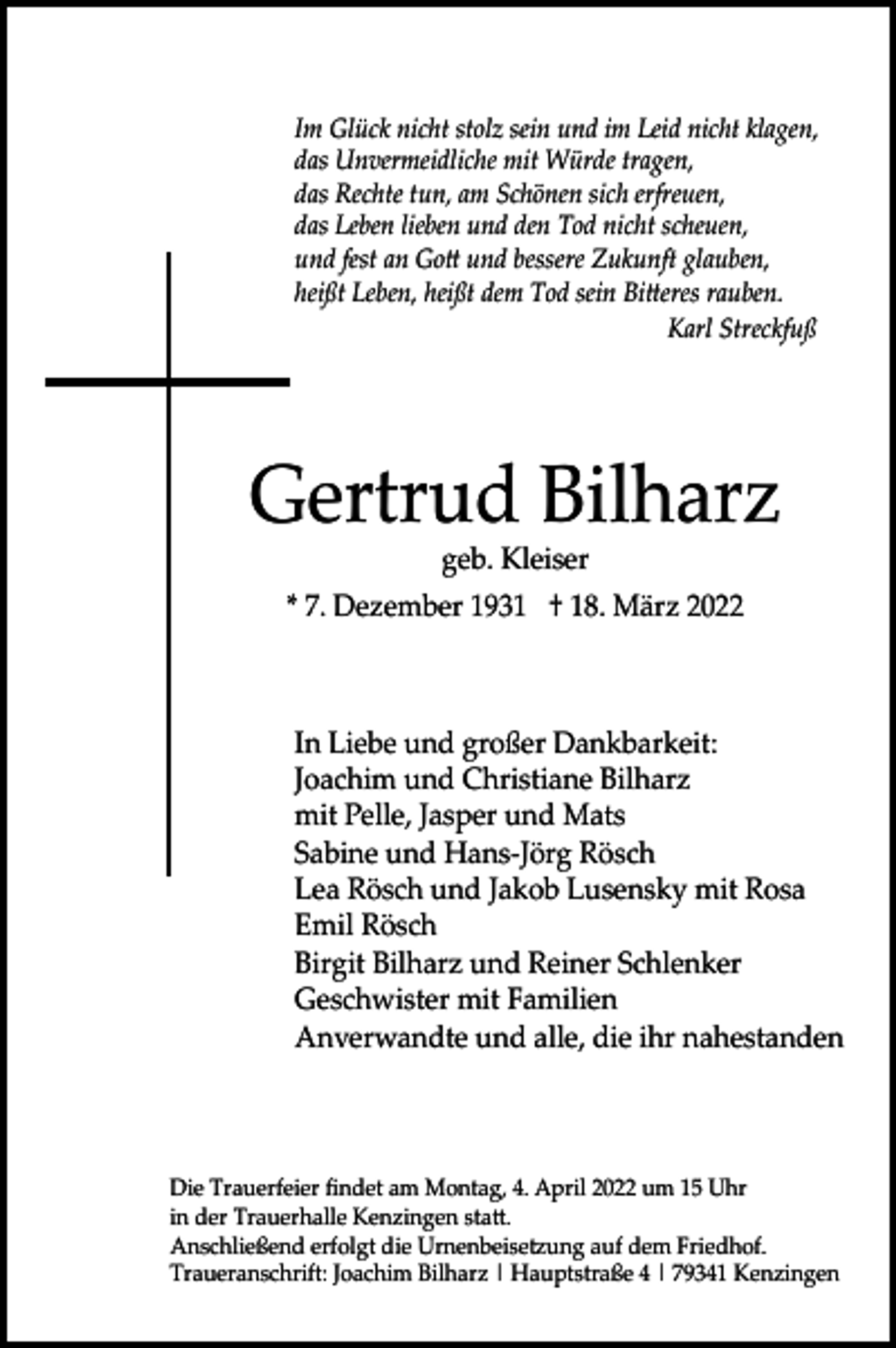 <p>Im Glück nicht stolz sein und im Leid nicht klagen,<br />das Unvermeidliche mit Würde tragen,<br />das Rechte tun, am Schönen sich erfreuen,<br />das Leben lieben und den Tod nicht scheuen,<br />und fest an Gott und bessere Zukunft glauben,<br />heißt Leben, heißt dem Tod sein Bitteres rauben.<br />Karl Streckfuß</p><p>Gertrud Bilharz<br />geb. Kleiser<br />* 7. Dezember 1931 † 18. März 2022</p><p>In Liebe und großer Dankbarkeit:<br />Joachim und Christiane Bilharz<br />mit Pelle, Jasper und Mats<br />Sabine und Hans-Jörg Rösch<br />Lea Rösch und Jakob Lusensky mit Rosa<br />Emil Rösch<br />Birgit Bilharz und Reiner Schlenker<br />Geschwister mit Familien<br />Anverwandte und alle, die ihr nahestanden</p><p>Die Trauerfeier findet am Montag, 4. April 2022 um 15 Uhr<br />in der Trauerhalle Kenzingen statt.<br />Anschließend erfolgt die Urnenbeisetzung auf dem Friedhof.<br />Traueranschrift: Joachim Bilharz | Hauptstraße 4 | 79341 Kenzingen</p>