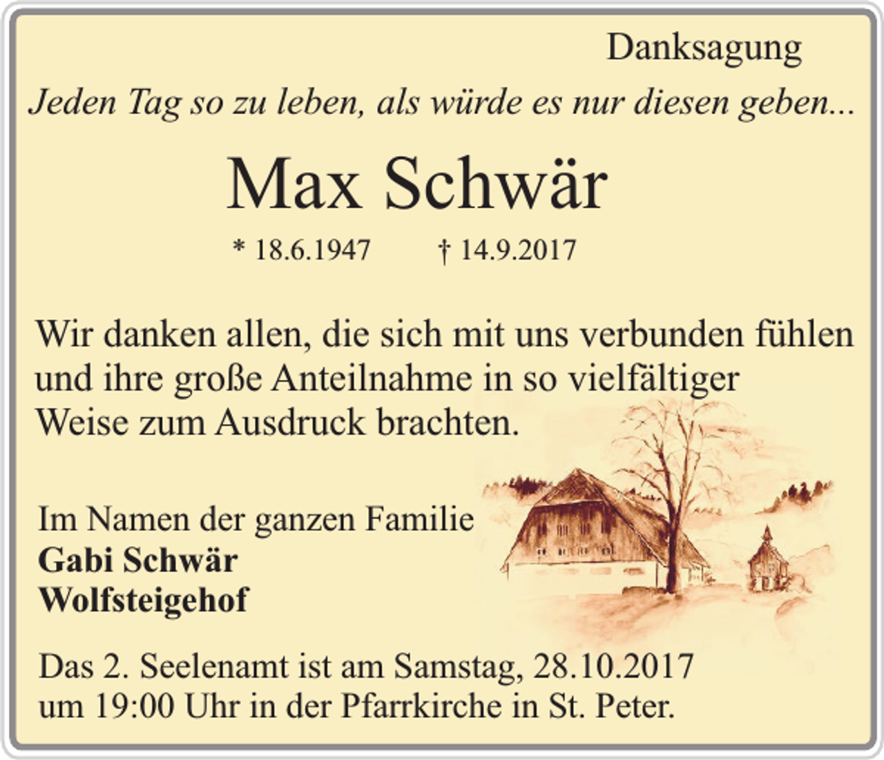 <p>Danksagung<br />Jeden Tag so zu leben, als würde es nur diesen geben...</p><p>Max Schwär<br />* 18.6.1947</p><p>† 14.9.2017</p><p>Wir danken allen, die sich mit uns verbunden fühlen<br />und ihre große Anteilnahme in so vielfältiger<br />Weise zum Ausdruck brachten.<br />Im Namen der ganzen Familie<br />Gabi Schwär<br />Wolfsteigehof<br />Das 2. Seelenamt ist am Samstag, 28.10.2017<br />um 19:00 Uhr in der Pfarrkirche in St. Peter.</p>