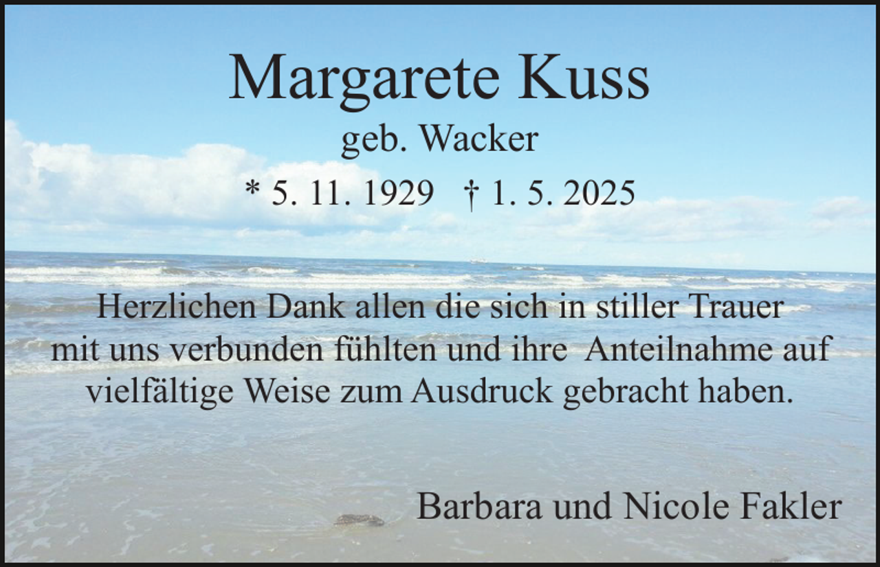 <p>Margarete Kuss<br />geb. Wacker<br />* 5. 11. 1929 † 1. 5. 2025<br />Herzlichen Dank allen die sich in stiller Trauer<br />mit uns verbunden fühlten und ihre Anteilnahme auf<br />vielfältige Weise zum Ausdruck gebracht haben.</p><p>Barbara und Nicole Fakler</p>