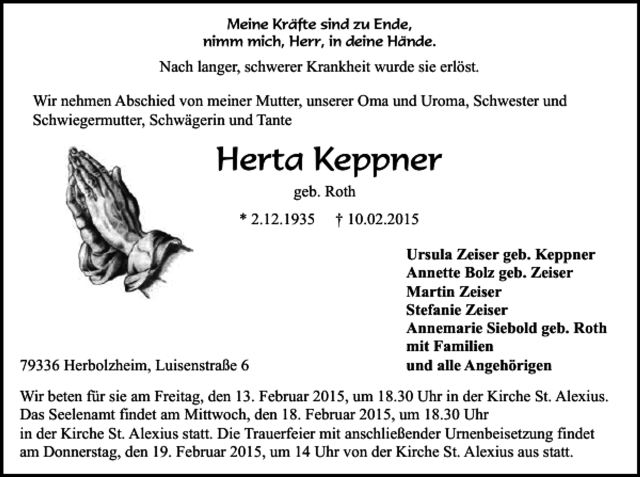 <p>Meine Kräfte sind zu Ende,<br />nimm mich, Herr, in deine Hände.</p><p>Nach langer, schwerer Krankheit wurde sie erlöst.<br />Wir nehmen Abschied von meiner Mutter, unserer Oma und Uroma, Schwester und<br />Schwiegermutter, Schwägerin und Tante</p><p>Herta Keppner<br />geb. Roth<br />* 2.12.1935</p><p>79336 Herbolzheim, Luisenstraße 6</p><p>† 10.02.2015<br />Ursula Zeiser geb. Keppner<br />Annette Bolz geb. Zeiser<br />Martin Zeiser<br />Stefanie Zeiser<br />Annemarie Siebold geb. Roth<br />mit Familien<br />und alle Angehörigen</p><p>Wir beten für sie am Freitag, den 13. Februar 2015, um 18.30 Uhr in der Kirche St. Alexius.<br />Das Seelenamt findet am Mittwoch, den 18. Februar 2015, um 18.30 Uhr<br />in der Kirche St. Alexius statt. Die Trauerfeier mit anschließender Urnenbeisetzung findet<br />am Donnerstag, den 19. Februar 2015, um 14 Uhr von der Kirche St. Alexius aus statt.</p>