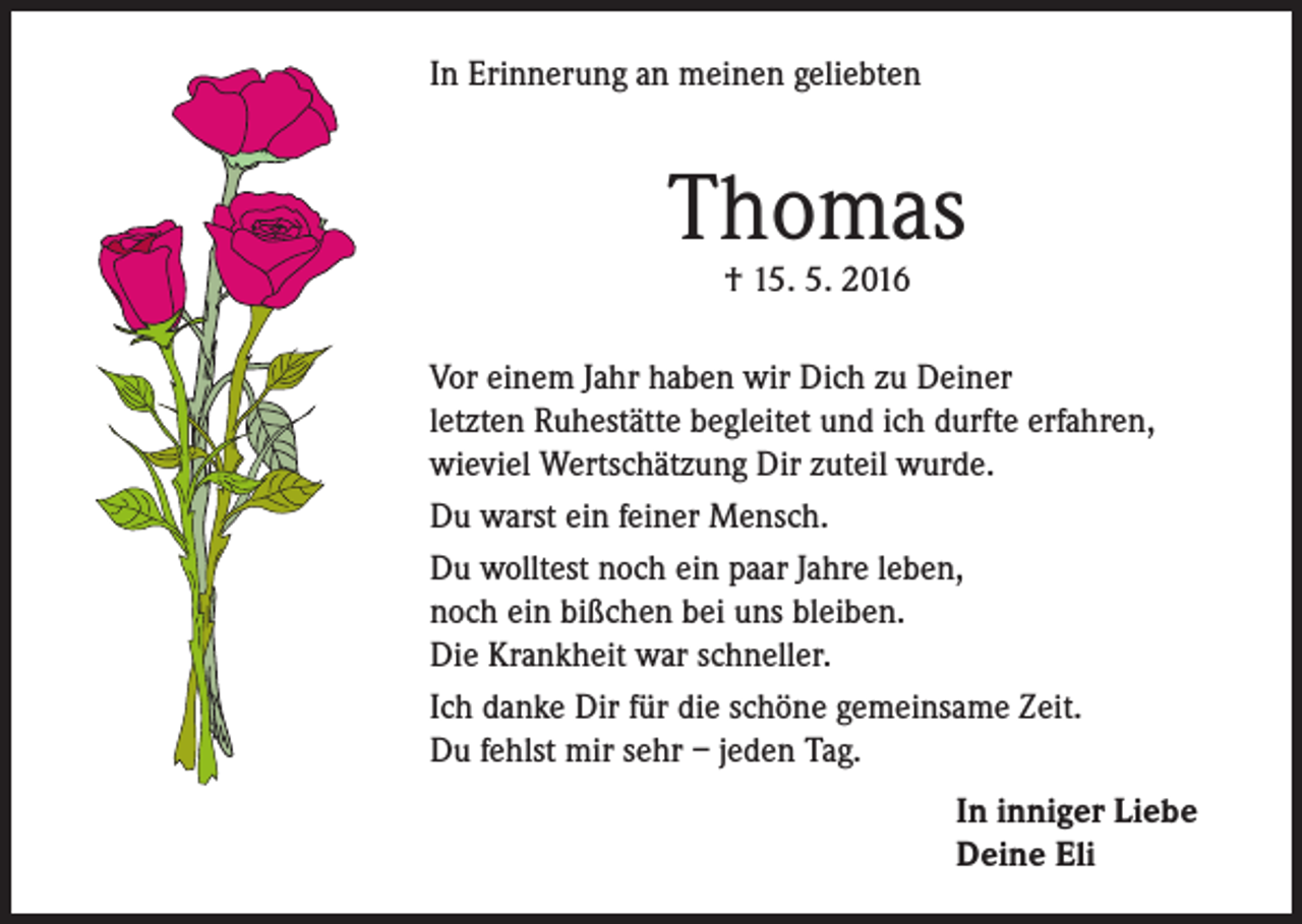 <p>In Erinnerung an meinen geliebten</p><p>Thomas<br />† 15. 5. 2016</p><p>Vor einem Jahr haben wir Dich zu Deiner<br />letzten Ruhestätte begleitet und ich durfte erfahren,<br />wieviel Wertschätzung Dir zuteil wurde.<br />Du warst ein feiner Mensch.<br />Du wolltest noch ein paar Jahre leben,<br />noch ein bißchen bei uns bleiben.<br />Die Krankheit war schneller.<br />Ich danke Dir für die schöne gemeinsame Zeit.<br />Du fehlst mir sehr – jeden Tag.<br />In inniger Liebe<br />Deine Eli</p>