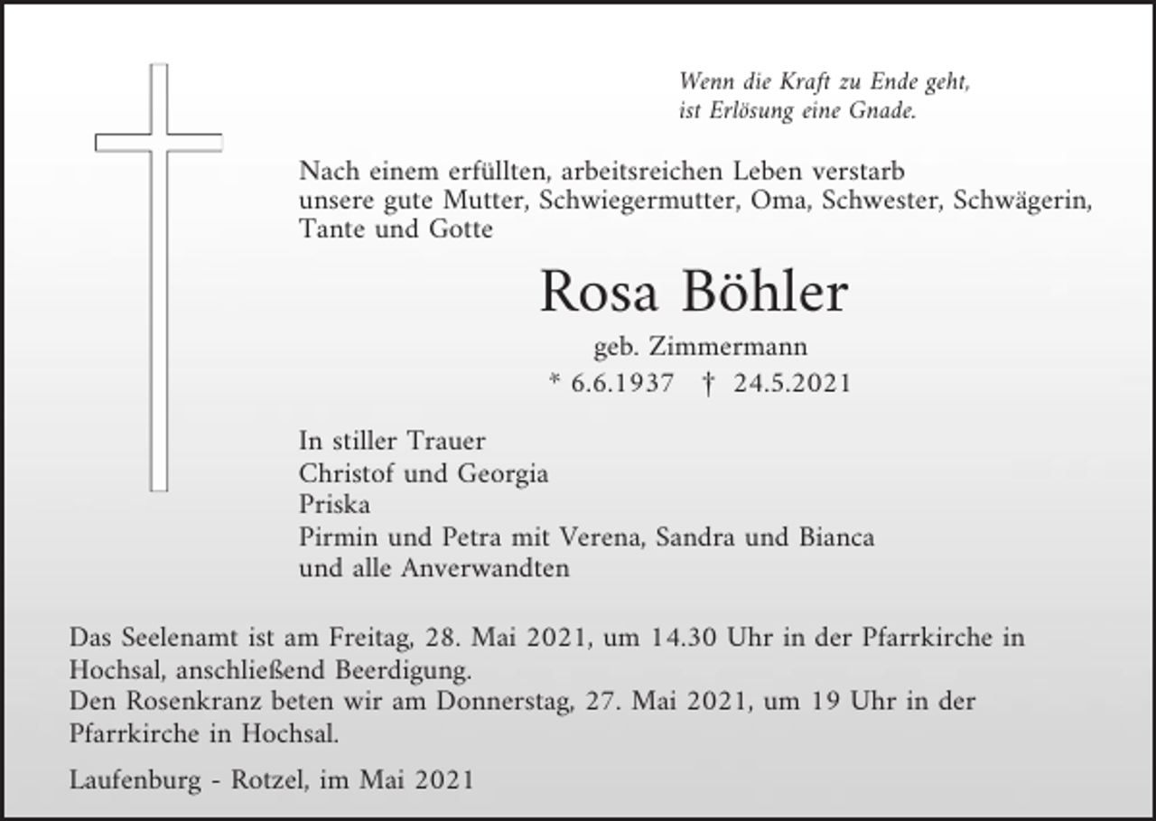 <p>Wenn die Kraft zu Ende geht,<br />ist Erlösung eine Gnade.</p><p>Nach einem erfüllten, arbeitsreichen Leben verstarb<br />unsere gute Mutter, Schwiegermutter, Oma, Schwester, Schwägerin,<br />Tante und Gotte</p><p>Rosa Böhler<br />geb. Zimmermann<br />* 6.6.1937 £ 24.5.2021<br />In stiller Trauer<br />Christof und Georgia<br />Priska<br />Pirmin und Petra mit Verena, Sandra und Bianca<br />und alle Anverwandten<br />Das Seelenamt ist am Freitag, 28. Mai 2021, um 14.30 Uhr in der Pfarrkirche in<br />Hochsal, anschließend Beerdigung.<br />Den Rosenkranz beten wir am Donnerstag, 27. Mai 2021, um 19 Uhr in der<br />Pfarrkirche in Hochsal.<br />Laufenburg - Rotzel, im Mai 2021</p>