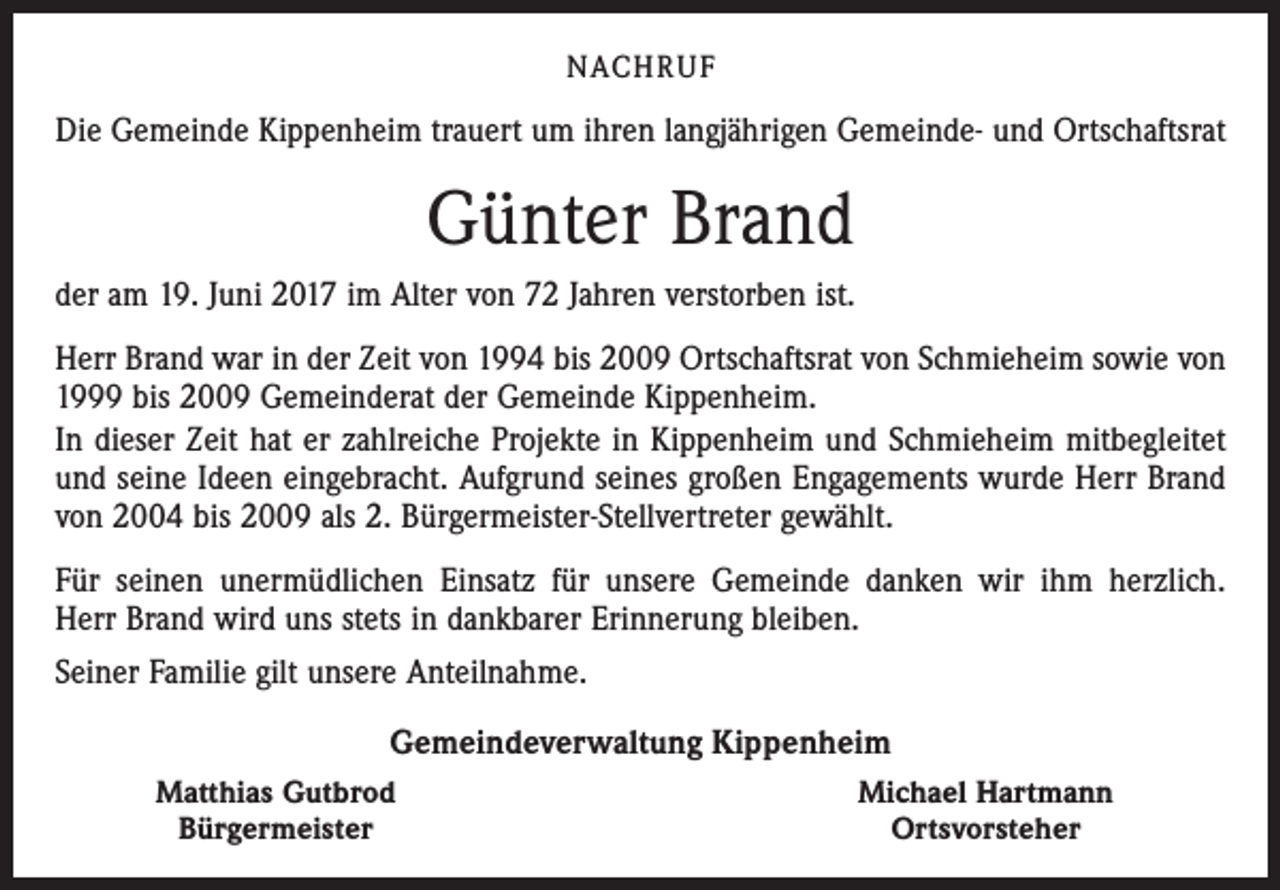 <p>NACHRUF</p><p>Die Gemeinde Kippenheim trauert um ihren langjährigen Gemeinde- und Ortschaftsrat</p><p>Günter Brand<br />der am 19. Juni 2017 im Alter von 72 Jahren verstorben ist.<br />Herr Brand war in der Zeit von 1994 bis 2009 Ortschaftsrat von Schmieheim sowie von<br />1999 bis 2009 Gemeinderat der Gemeinde Kippenheim.<br />In dieser Zeit hat er zahlreiche Projekte in Kippenheim und Schmieheim mitbegleitet<br />und seine Ideen eingebracht. Aufgrund seines großen Engagements wurde Herr Brand<br />von 2004 bis 2009 als 2. Bürgermeister-Stellvertreter gewählt.<br />Für seinen unermüdlichen Einsatz für unsere Gemeinde danken wir ihm herzlich.<br />Herr Brand wird uns stets in dankbarer Erinnerung bleiben.<br />Seiner Familie gilt unsere Anteilnahme.<br />Gemeindeverwaltung Kippenheim<br />Matthias Gutbrod<br />Bürgermeister</p><p>Michael Hartmann<br />Ortsvorsteher</p>