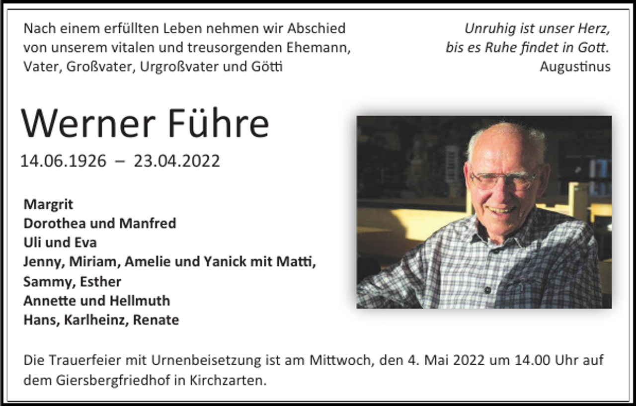 <p>Nach einem erfüllten Leben nehmen wir Abschied<br />von unserem vitalen und treusorgenden Ehemann,<br />Vater, Großvater, Urgroßvater und Götti</p><p>Unruhig ist unser Herz,<br />bis es Ruhe findet in Gott.<br />Augustinus</p><p>Werner Führe<br />14.06.1926 – 23.04.2022<br />Margrit<br />Dorothea und Manfred<br />Uli und Eva<br />Jenny, Miriam, Amelie und Yanick mit Matti,<br />Sammy, Esther<br />Annette und Hellmuth<br />Hans, Karlheinz, Renate<br />Die Trauerfeier mit Urnenbeisetzung ist am Mittwoch, den 4. Mai 2022 um 14.00 Uhr auf<br />dem Giersbergfriedhof in Kirchzarten.</p>