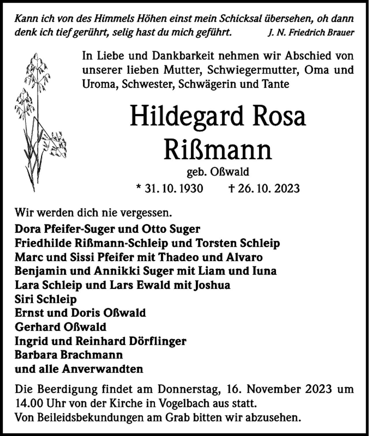 <p>Kann ich von des Himmels Höhen einst mein Schicksal übersehen, oh dann<br />denk ich tief gerührt, selig hast du mich geführt.<br />J. N. Friedrich Brauer</p><p>In Liebe und Dankbarkeit nehmen wir Abschied von<br />unserer lieben Mutter, Schwiegermutter, Oma und<br />Uroma, Schwester, Schwägerin und Tante</p><p>Hildegard Rosa<br />Rißmann<br />geb. Oßwald<br />* 31. 10. 1930 † 26. 10. 2023</p><p>Wir werden dich nie vergessen.<br />Dora Pfeifer-Suger und Otto Suger<br />Friedhilde Rißmann-Schleip und Torsten Schleip<br />Marc und Sissi Pfeifer mit Thadeo und Alvaro<br />Benjamin und Annikki Suger mit Liam und Iuna<br />Lara Schleip und Lars Ewald mit Joshua<br />Siri Schleip<br />Ernst und Doris Oßwald<br />Gerhard Oßwald<br />Ingrid und Reinhard Dörflinger<br />Barbara Brachmann<br />und alle Anverwandten<br />Die Beerdigung findet am Donnerstag, 16. November 2023 um<br />14.00 Uhr von der Kirche in Vogelbach aus statt.<br />Von Beileidsbekundungen am Grab bitten wir abzusehen.</p>
