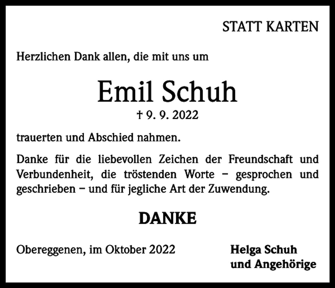 <p>STATT KARTEN<br />Herzlichen Dank allen, die mit uns um</p><p>Emil Schuh<br />† 9. 9. 2022</p><p>trauerten und Abschied nahmen.<br />Danke für die liebevollen Zeichen der Freundschaft und<br />Verbundenheit, die tröstenden Worte – ­gesprochen und<br />geschrieben – und für jegliche Art der Zuwendung.</p><p>DANKE<br />Obereggenen, im Oktober 2022</p><p>elga Schuh<br />H<br />und Angehörige</p>