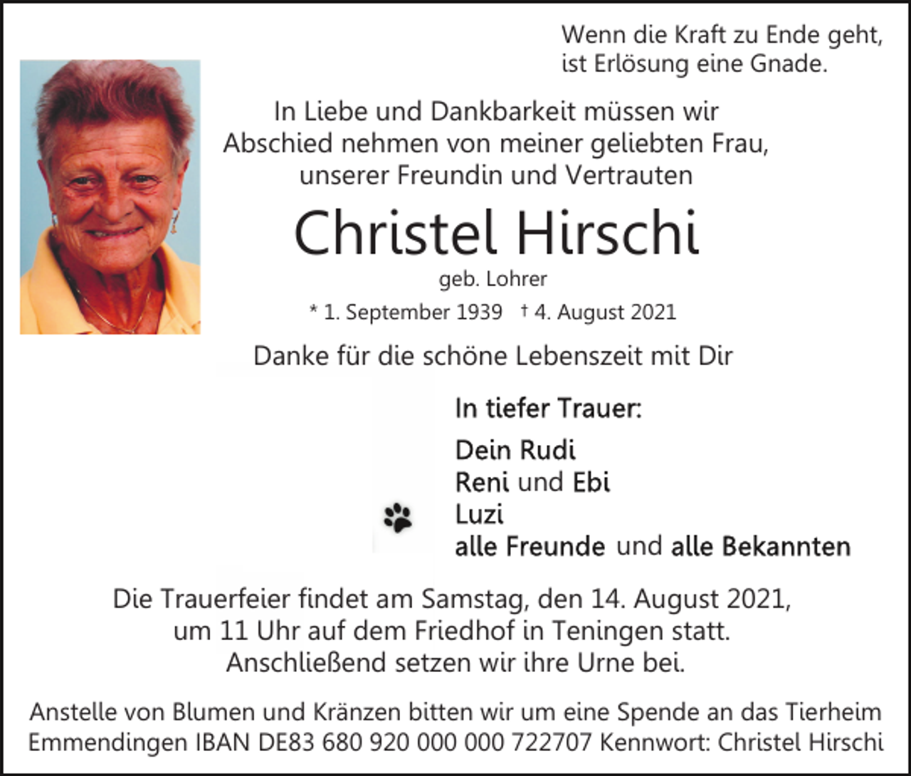 <p>Wenn die Kraft zu Ende geht,<br />ist Erlösung eine Gnade.</p><p>In Liebe und Dankbarkeit müssen wir<br />Abschied nehmen von meiner geliebten Frau,<br />unserer Freundin und Vertrauten</p><p>Christel Hirschi<br />geb. Lohrer<br />* 1. September 1939 † 4. August 2021</p><p>Danke für die schöne Lebenszeit mit Dir</p><p>und<br />und<br />Die Trauerfeier findet am Samstag, den 14. August 2021,<br />um 11 Uhr auf dem Friedhof in Teningen statt.<br />Anschließend setzen wir ihre Urne bei.<br />Anstelle von Blumen und Kränzen bitten wir um eine Spende an das Tierheim<br />Emmendingen IBAN DE83 680 920 722707 Kennwort: Christel Hirschi</p>