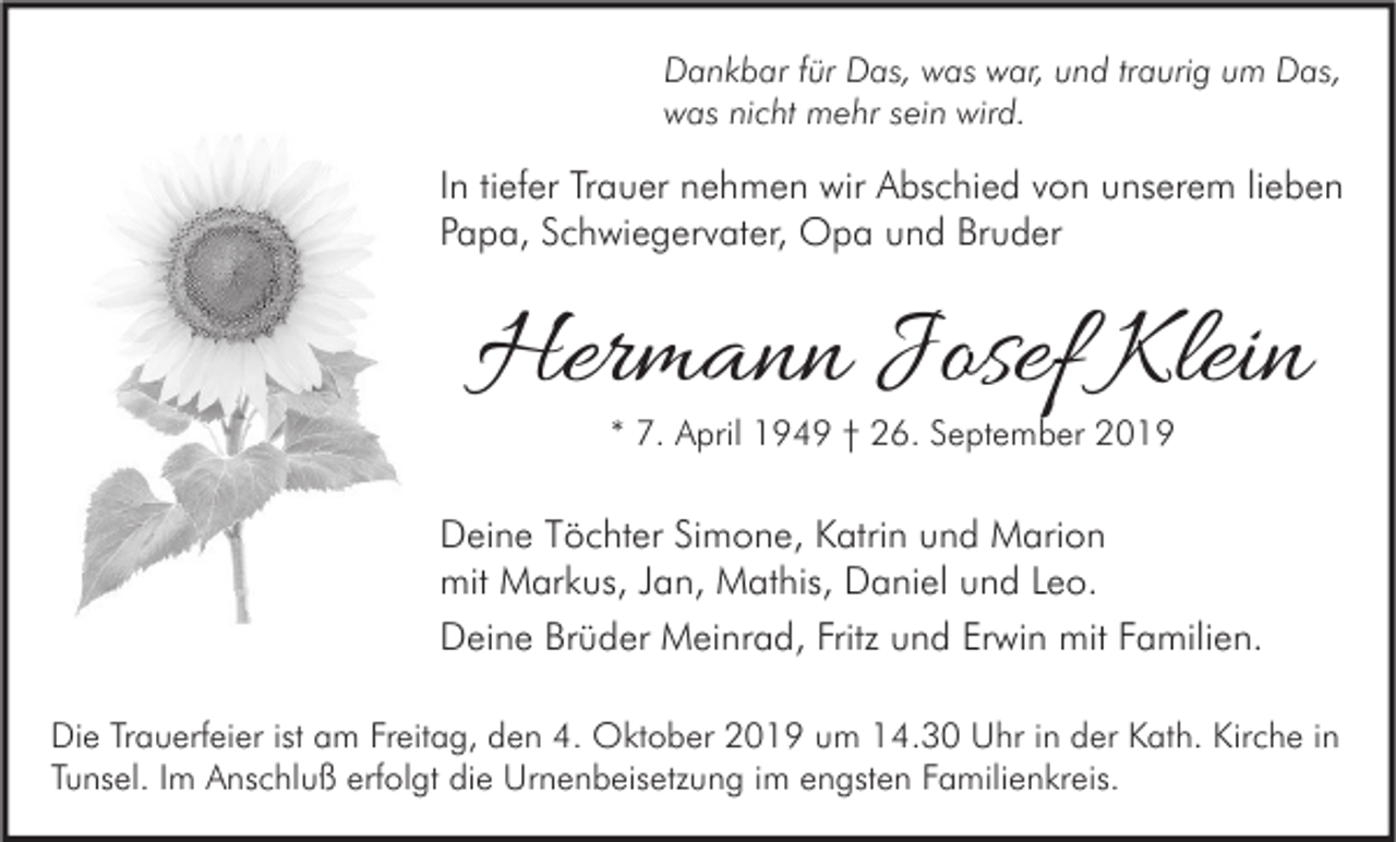 <p>Dankbar für Das, was war, und traurig um Das,<br />was nicht mehr sein wird.</p><p>In tiefer Trauer nehmen wir Abschied von unserem lieben<br />Papa, Schwiegervater, Opa und Bruder</p><p>Hermann Josef Klein<br />* 7. April 1949 † 26. September 2019</p><p>Deine Töchter Simone, Katrin und Marion<br />mit Markus, Jan, Mathis, Daniel und Leo.<br />Deine Brüder Meinrad, Fritz und Erwin mit Familien.<br />Die Trauerfeier ist am Freitag, den 4. Oktober 2019 um 14.30 Uhr in der Kath. Kirche in<br />Tunsel. Im Anschluß erfolgt die Urnenbeisetzung im engsten Familienkreis.</p>