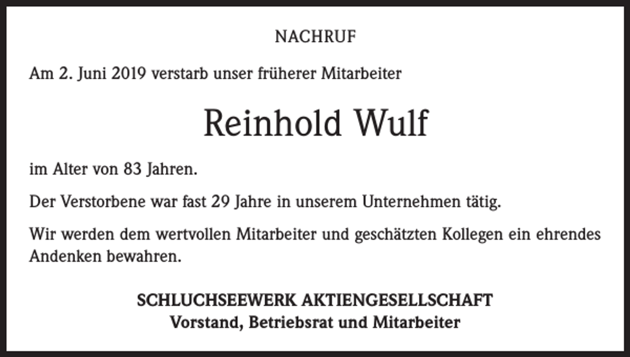 <p>NACHRUF<br />Am 2. Juni 2019 verstarb unser früherer Mitarbeiter</p><p>Reinhold Wulf<br />im Alter von 83 Jahren.<br />Der Verstorbene war fast 29 Jahre in unserem Unternehmen tätig.<br />Wir werden dem wertvollen Mitarbeiter und geschätzten Kollegen ein ehrendes<br />Andenken bewahren.<br />SCHLUCHSEEWERK AKTIENGESELLSCHAFT<br />Vorstand, Betriebsrat und Mitarbeiter</p>