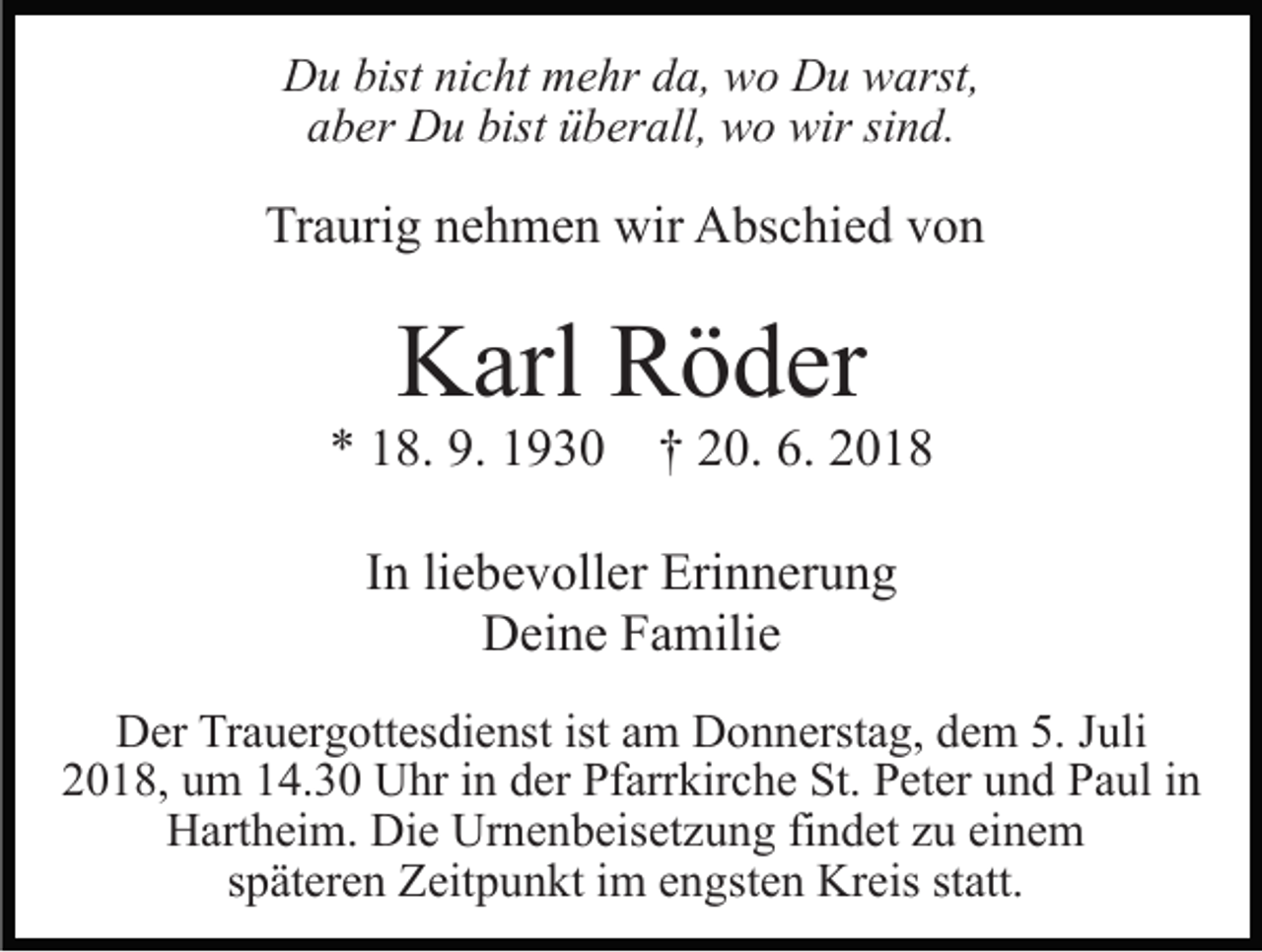 <p>Du bist nicht mehr da, wo Du warst,<br />aber Du bist überall, wo wir sind.</p><p>Traurig nehmen wir Abschied von</p><p>Karl Röder<br />* 18. 9. 1930</p><p>† 20. 6. 2018</p><p>In liebevoller Erinnerung<br />Deine Familie<br />Der Trauergottesdienst ist am Donnerstag, dem 5. Juli<br />2018, um 14.30 Uhr in der Pfarrkirche St. Peter und Paul in<br />Hartheim. Die Urnenbeisetzung findet zu einem<br />späteren Zeitpunkt im engsten Kreis statt.</p>