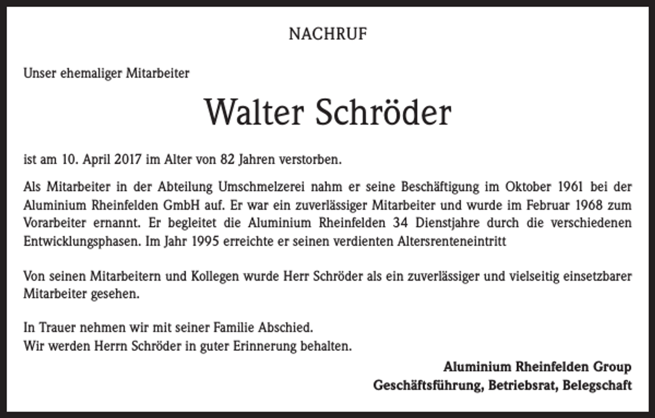 <p>NACHRUF<br />Unser ehemaliger Mitarbeiter</p><p>Walter Schröder<br />ist am 10. April 2017 im Alter von 82 Jahren verstorben.<br />Als Mitarbeiter in der Abteilung Umschmelzerei nahm er seine Beschäftigung im Oktober 1961 bei der<br />Aluminium Rheinfelden GmbH auf. Er war ein zuverlässiger Mitarbeiter und wurde im Februar 1968 zum<br />Vorarbeiter ernannt. Er begleitet die Aluminium Rheinfelden 34 Dienstjahre durch die verschiedenen<br />Entwicklungsphasen. Im Jahr 1995 erreichte er seinen verdienten Altersrenteneintritt<br />Von seinen Mitarbeitern und Kollegen wurde Herr Schröder als ein zuverlässiger und vielseitig einsetzbarer<br />Mitarbeiter gesehen.<br />In Trauer nehmen wir mit seiner Familie Abschied.<br />Wir werden Herrn Schröder in guter Erinnerung behalten.<br />Aluminium Rheinfelden Group<br />Geschäftsführung, Betriebsrat, Belegschaft</p>