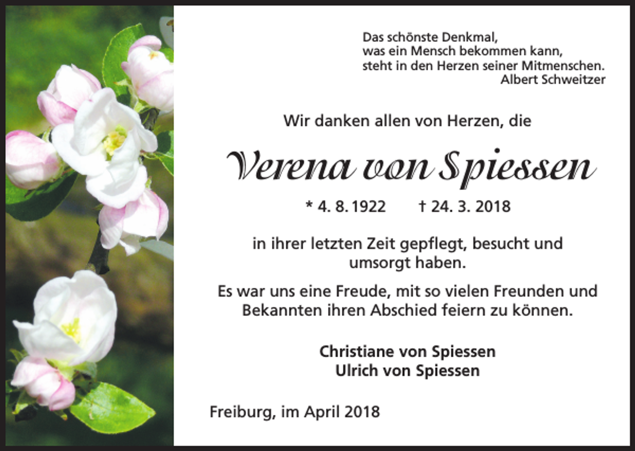 <p>Das schönste Denkmal,<br />was ein Mensch bekommen kann,<br />steht in den Herzen seiner Mitmenschen.<br />Albert Schweitzer</p><p>Wir danken allen von Herzen, die</p><p>Verena von Spiessen<br />* 4. 8. 1922 † 24. 3. 2018<br />in ihrer letzten Zeit gepflegt, besucht und<br />umsorgt haben.<br />Es war uns eine Freude, mit so vielen Freunden und<br />Bekannten ihren Abschied feiern zu können.<br />Christiane von Spiessen<br />Ulrich von Spiessen<br />Freiburg, im April 2018</p>