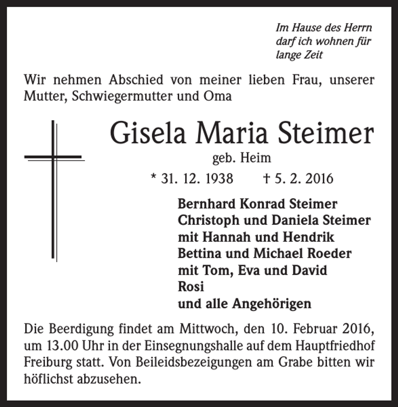 <p>Im Hause des Herrn<br />darf ich wohnen für<br />lange Zeit</p><p>Wir nehmen Abschied von meiner lieben Frau, unserer<br />­Mutter, Schwiegermutter und Oma</p><p>Gisela Maria Steimer<br />geb. Heim<br />* 31. 12. 1938 † 5. 2. 2016</p><p>Bernhard Konrad Steimer<br />Christoph und Daniela Steimer<br />mit Hannah und Hendrik<br />Bettina und Michael Roeder<br />mit Tom, Eva und David<br />Rosi<br />und alle Angehörigen<br />Die Beerdigung findet am Mittwoch, den 10. Februar 2016,<br />um 13.00 Uhr in der Einsegnungshalle auf dem Hauptfriedhof<br />Freiburg statt. Von Beileidsbezeigungen am Grabe bitten wir<br />höflichst abzusehen.</p>