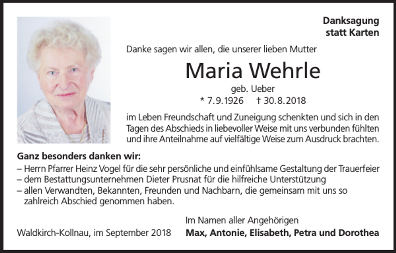 <p>Danksagung<br />statt Karten<br />Danke sagen wir allen, die unserer lieben Mutter</p><p>Maria Wehrle<br />geb. Ueber<br />* 7.9.1926 † 30.8.2018<br />im Leben Freundschaft und Zuneigung schenkten und sich in den<br />Tagen des Abschieds in liebevoller Weise mit uns verbunden fühlten<br />und ihre Anteilnahme auf vielfältige Weise zum Ausdruck brachten.<br />Ganz besonders danken wir:<br />– Herrn Pfarrer Heinz Vogel für die sehr persönliche und einfühlsame Gestaltung der Trauerfeier<br />– dem Bestattungsunternehmen Dieter Prusnat für die hilfreiche Unterstützung<br />– allen Verwandten, Bekannten, Freunden und Nachbarn, die gemeinsam mit uns so<br />zahlreich Abschied genommen haben.<br />Waldkirch-Kollnau, im September 2018</p><p>Im Namen aller Angehörigen<br />Max, Antonie, Elisabeth, Petra und Dorothea</p>