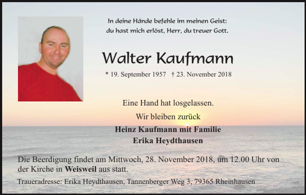 <p>In deine Hände befehle im meinen Geist:<br />du hast mich erlöst, Herr, du treuer Gott.</p><p>Walter Kaufmann<br />* 19. September 1957 † 23. November 2018</p><p>Eine Hand hat losgelassen.<br />Wir bleiben zurück<br />Heinz Kaufmann mit Familie<br />Erika Heydthausen<br />Die Beerdigung findet am Mittwoch, 28. November 2018, um 12.00 Uhr von<br />der Kirche in Weisweil aus statt.<br />Traueradresse: Erika Heydthausen, Tannenberger Weg 3, 79365 Rheinhausen</p>