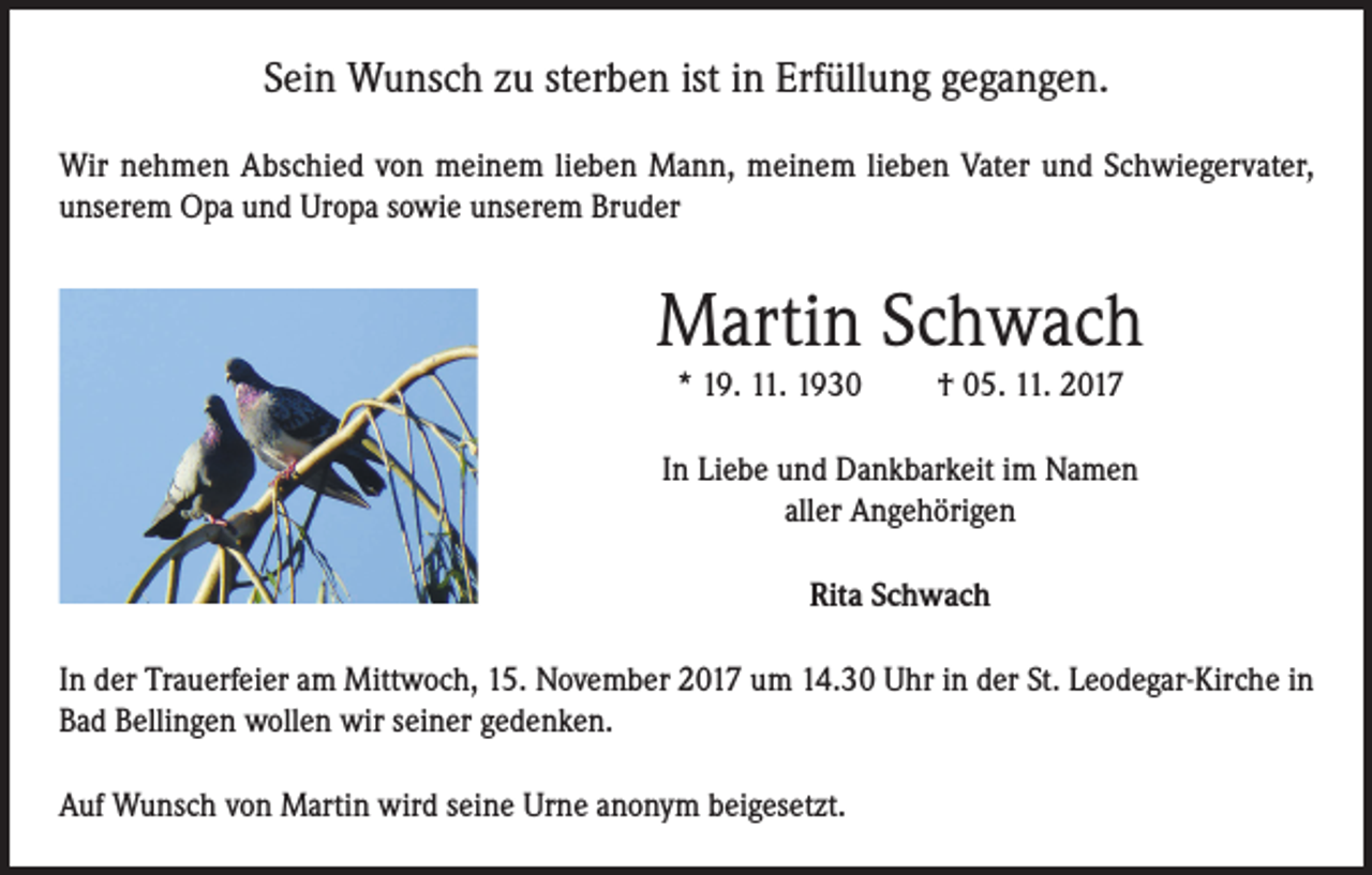 <p>Sein Wunsch zu sterben ist in Erfüllung gegangen.<br />Wir nehmen Abschied von meinem lieben Mann, meinem lieben Vater und Schwiegervater,<br />unserem Opa und Uropa sowie unserem Bruder</p><p>Martin Schwach<br />* 19. 11. 1930</p><p>† 05. 11. 2017</p><p>In Liebe und Dankbarkeit im Namen<br />aller Angehörigen<br />Rita Schwach<br />In der Trauerfeier am Mittwoch, 15. November 2017 um 14.30 Uhr in der St. Leodegar-Kirche in<br />Bad Bellingen wollen wir seiner gedenken.<br />Auf Wunsch von Martin wird seine Urne anonym beigesetzt.</p>