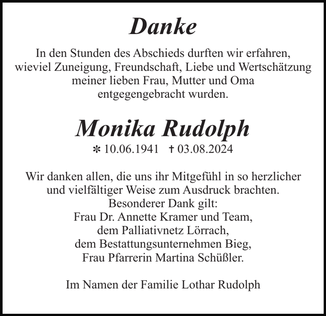 <p>Danke<br />In den Stunden des Abschieds durften wir erfahren,<br />wieviel Zuneigung, Freundschaft, Liebe und Wertschätzung<br />meiner lieben Frau, Mutter und Oma<br />entgegengebracht wurden.</p><p>Monika Rudolph<br />✽ 10.06.1941 ✝ 03.08.2024</p><p>Wir danken allen, die uns ihr Mitgefühl in so herzlicher<br />und vielfältiger Weise zum Ausdruck brachten.<br />Besonderer Dank gilt:<br />Frau Dr. Annette Kramer und Team,<br />dem Palliativnetz Lörrach,<br />dem Bestattungsunternehmen Bieg,<br />Frau Pfarrerin Martina Schüßler.<br />Im Namen der Familie Lothar Rudolph</p>