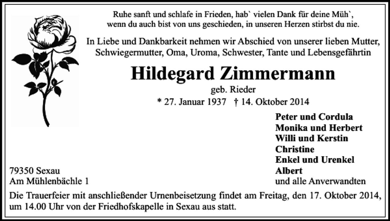 <p>Ruhe sanft und schlafe in Frieden, hab` vielen Dank für deine Müh`,<br />wenn du auch bist von uns geschieden, in unseren Herzen stirbst du nie.</p><p>In Liebe und Dankbarkeit nehmen wir Abschied von unserer lieben Mutter,<br />Schwiegermutter, Oma, Uroma, Schwester, Tante und Lebensgefährtin</p><p>Hildegard Zimmermann<br />geb. Rieder<br />* 27. Januar 1937 † 14. Oktober 2014</p><p>Peter und Cordula<br />Monika und Herbert<br />Willi und Kerstin<br />Christine<br />Enkel und Urenkel<br />Albert<br />79350 Sexau<br />und alle Anverwandten<br />Am Mühlenbächle 1<br />Die Trauerfeier mit anschließender Urnenbeisetzung findet am Freitag, den 17. Oktober 2014,<br />um 14.00 Uhr von der Friedhofskapelle in Sexau aus statt.</p>
