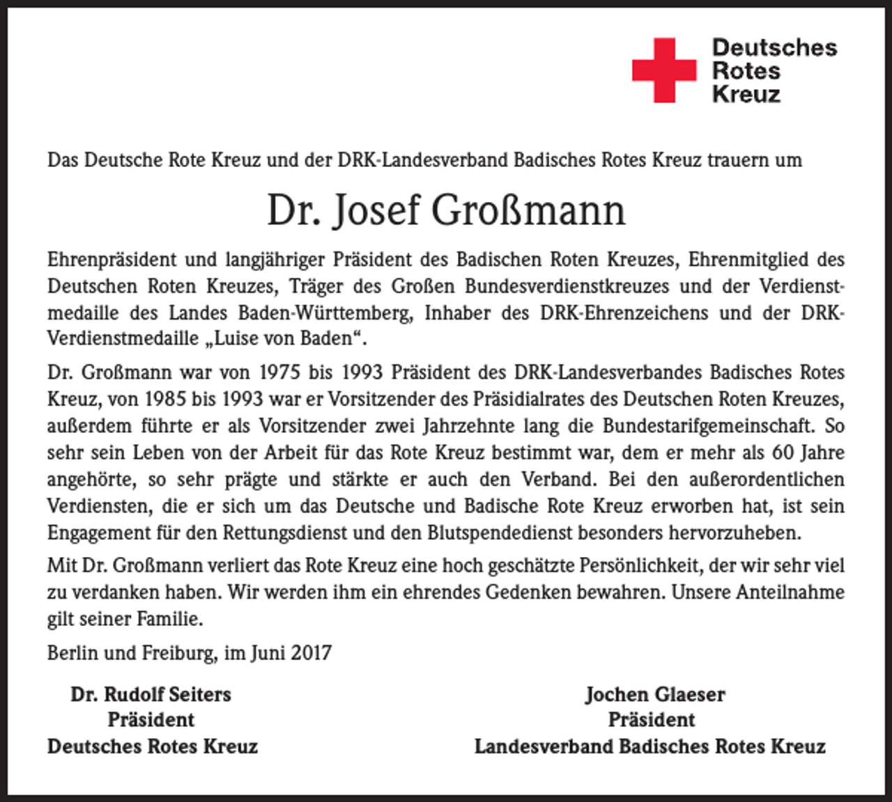 <p>Das Deutsche Rote Kreuz und der DRK-Landesverband Badisches Rotes Kreuz trauern um</p><p>Dr. Josef Großmann<br />Ehrenpräsident und langjähriger Präsident des Badischen Roten Kreuzes, Ehrenmitglied des<br />Deutschen Roten Kreuzes, Träger des Großen Bundesverdienstkreuzes und der Verdienstmedaille des Landes Baden-Württemberg, Inhaber des DRK-Ehrenzeichens und der DRKVerdienstmedaille „Luise von Baden“.<br />Dr. Großmann war von 1975 bis 1993 Präsident des DRK-Landesverbandes Badisches Rotes<br />Kreuz, von 1985 bis 1993 war er Vorsitzender des Präsidialrates des Deutschen Roten Kreuzes,<br />außerdem führte er als Vorsitzender zwei Jahrzehnte lang die Bundestarifgemeinschaft. So<br />sehr sein Leben von der Arbeit für das Rote Kreuz bestimmt war, dem er mehr als 60 Jahre<br />angehörte, so sehr prägte und stärkte er auch den Verband. Bei den außerordentlichen<br />Verdiensten, die er sich um das Deutsche und Badische Rote Kreuz erworben hat, ist sein<br />Engagement für den Rettungsdienst und den Blutspendedienst besonders hervorzuheben.<br />Mit Dr. Großmann verliert das Rote Kreuz eine hoch geschätzte Persönlichkeit, der wir sehr viel<br />zu verdanken haben. Wir werden ihm ein ehrendes Gedenken bewahren. Unsere Anteilnahme<br />gilt seiner Familie.<br />Berlin und Freiburg, im Juni 2017<br />Dr. Rudolf Seiters</p><p>Jochen Glaeser</p><p>Präsident</p><p>Präsident<br />Deutsches Rotes Kreuz Landesverband Badisches Rotes Kreuz</p>