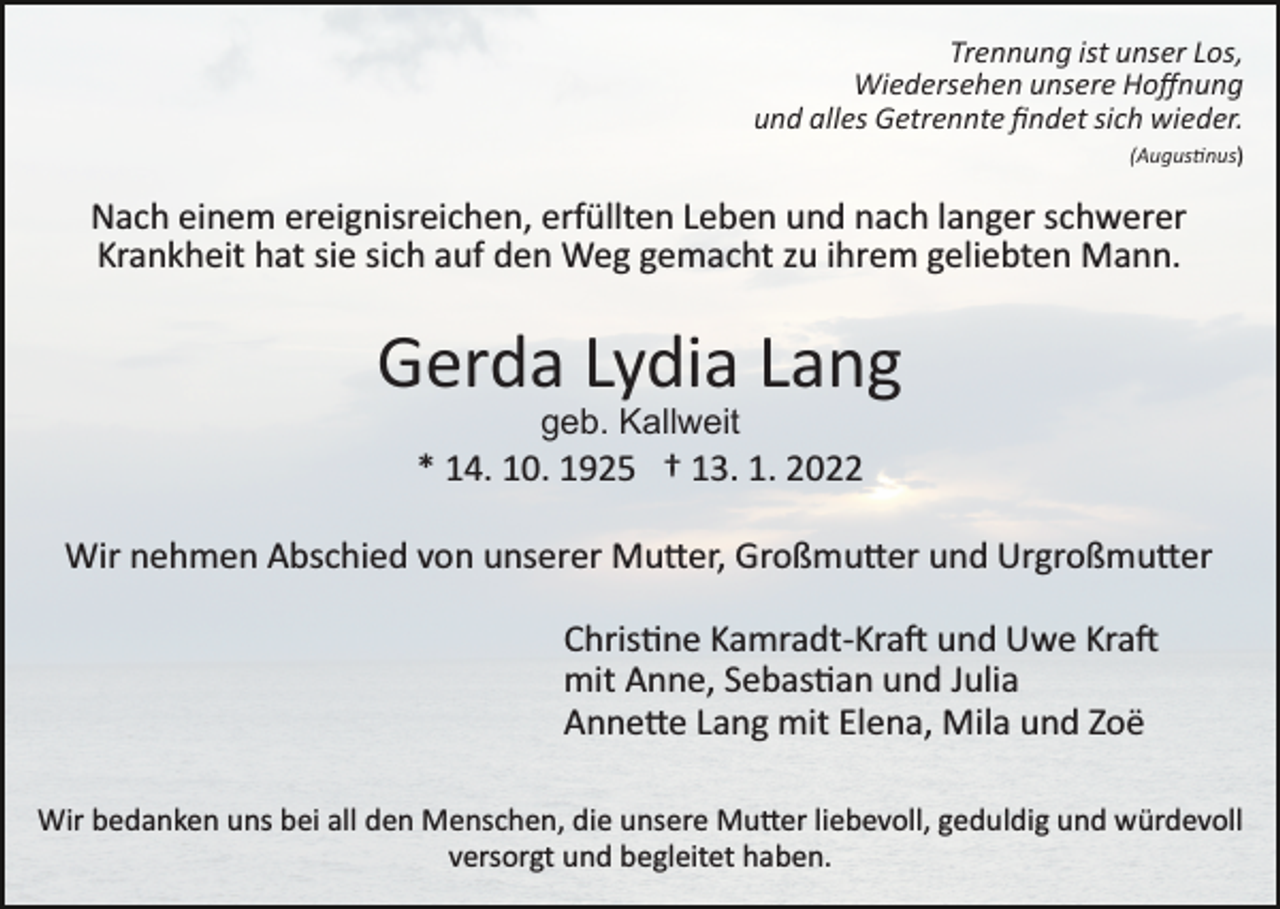 <p>Trennung ist unser Los,<br />Wiedersehen unsere Hoﬀnung<br />und alles Getrennte ﬁndet sich wieder.<br />(Augustinus)</p><p>Nach einem ereignisreichen, erfüllten Leben und nach langer schwerer<br />Krankheit hat sie sich auf den Weg gemacht zu ihrem geliebten Mann.</p><p>Gerda Lydia Lang<br />geb. Kallweit</p><p>* 14. 10. 1925 † 13. 1. 2022<br />Wir nehmen Abschied von unserer Mutter, Großmutter und Urgroßmutter<br />Christine Kamradt­Kraft und Uwe Kraft<br />mit Anne, Sebastian und Julia<br />Annette Lang mit Elena, Mila und Zoë<br />Wir bedanken uns bei all den Menschen, die unsere Mutter liebevoll, geduldig und würdevoll<br />versorgt und begleitet haben.</p>