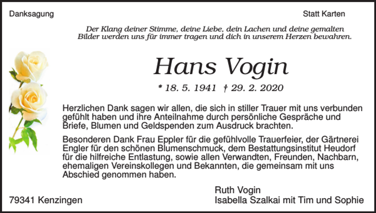 <p>Danksagung</p><p>Statt Karten<br />Der Klang deiner Stimme, deine Liebe, dein Lachen und deine gemalten<br />Bilder werden uns für immer tragen und dich in unserem Herzen bewahren.</p><p>Hans Vogin<br />* 18. 5. 1941 † 29. 2. 2020<br />Herzlichen Dank sagen wir allen, die sich in stiller Trauer mit uns verbunden<br />gefühlt haben und ihre Anteilnahme durch persönliche Gespräche und<br />Briefe, Blumen und Geldspenden zum Ausdruck brachten.<br />Besonderen Dank Frau Eppler für die gefühlvolle Trauerfeier, der Gärtnerei<br />Engler für den schönen Blumenschmuck, dem Bestattungsinstitut Heudorf<br />für die hilfreiche Entlastung, sowie allen Verwandten, Freunden, Nachbarn,<br />ehemaligen Vereinskollegen und Bekannten, die gemeinsam mit uns<br />Abschied genommen haben.</p><p>79341 Kenzingen</p><p>Ruth Vogin<br />Isabella Szalkai mit Tim und Sophie</p>