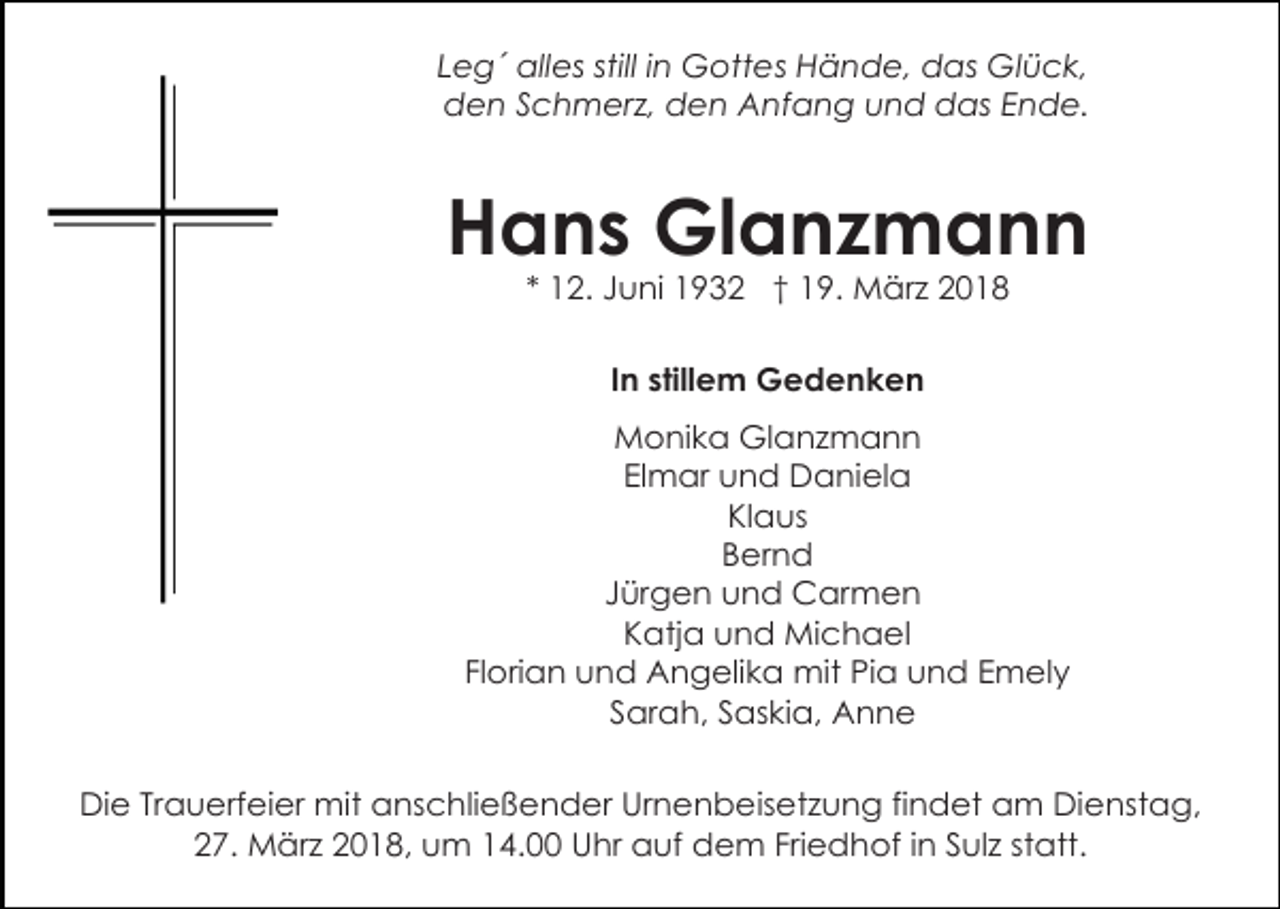 <p>Leg´ alles still in Gottes Hände, das Glück,<br />den Schmerz, den Anfang und das Ende.</p><p>Hans Glanzmann<br />* 12. Juni 1932 † 19. März 2018<br />In stillem Gedenken<br />Monika Glanzmann<br />Elmar und Daniela<br />Klaus<br />Bernd<br />Jürgen und Carmen<br />Katja und Michael<br />Florian und Angelika mit Pia und Emely<br />Sarah, Saskia, Anne<br />Die Trauerfeier mit anschließender Urnenbeisetzung findet am Dienstag,<br />27. März 2018, um 14.00 Uhr auf dem Friedhof in Sulz statt.</p>
