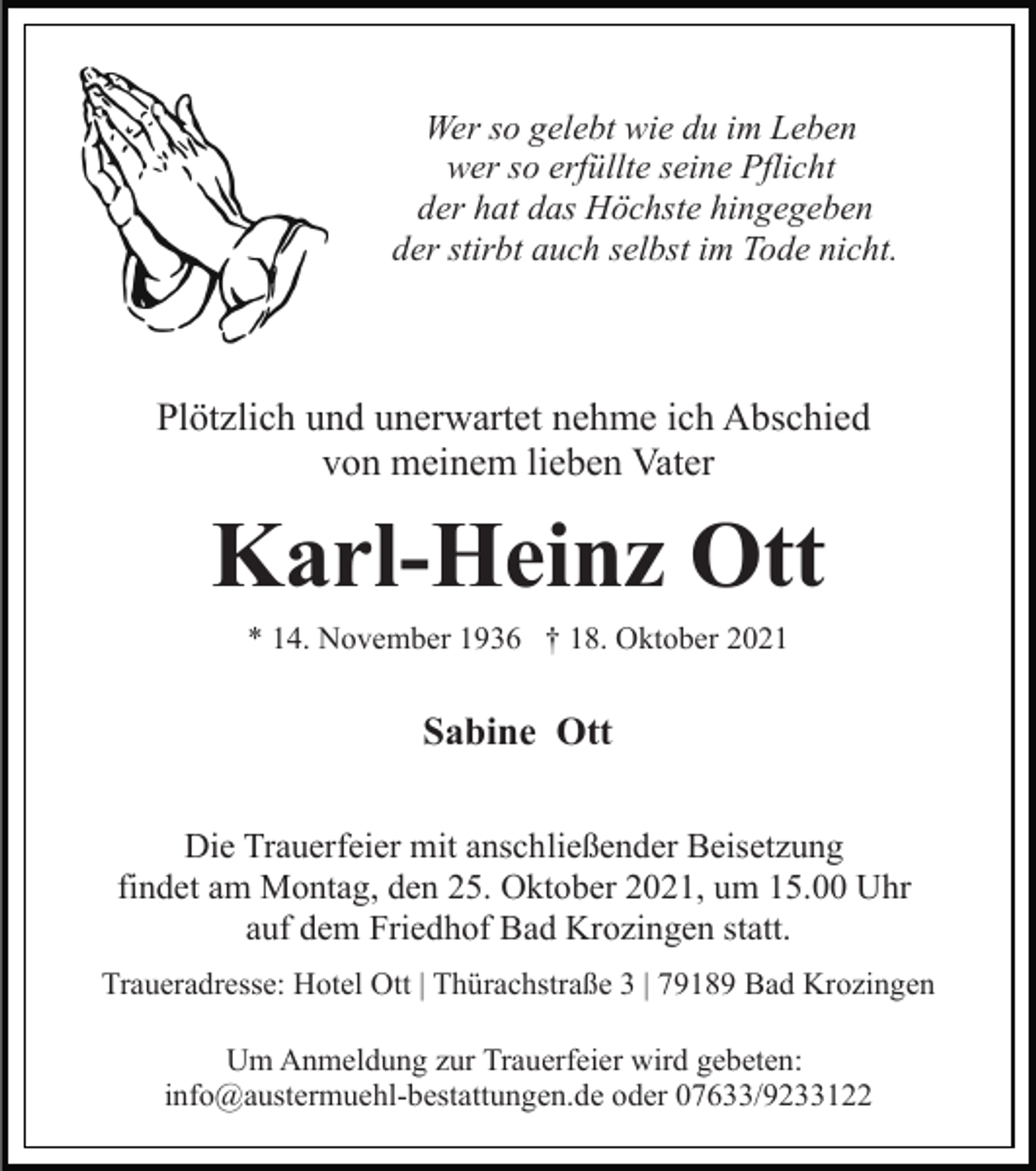 <p>Wer so gelebt wie du im Leben<br />wer so erfüllte seine Pflicht<br />der hat das Höchste hingegeben<br />der stirbt auch selbst im Tode nicht.</p><p>Plötzlich und unerwartet nehme ich Abschied<br />von meinem lieben Vater</p><p>Karl-Heinz Ott<br />* 14. November 1936 † 18. Oktober 2021</p><p>Sabine Ott<br />Die Trauerfeier mit anschließender Beisetzung<br />findet am Montag, den 25. Oktober 2021, um 15.00 Uhr<br />auf dem Friedhof Bad Krozingen statt.<br />Traueradresse: Hotel Ott | Thürachstraße 3 | 79189 Bad Krozingen<br />Um Anmeldung zur Trauerfeier wird gebeten:<br />info@austermuehl-bestattungen.de oder 07633/9233122</p>