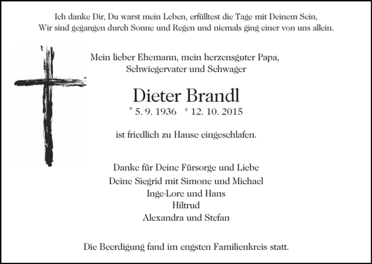 <p>Ich danke Dir, Du warst mein Leben, erfülltest die Tage mit Deinem Sein,<br />Wir sind gegangen durch Sonne und Regen und niemals ging einer von uns allein.</p><p>Mein lieber Ehemann, mein herzensguter Papa,<br />Schwiegervater und Schwager</p><p>Dieter Brandl</p><p>* 5. 9. 1936 † 12. 10. 2015<br />ist friedlich zu Hause eingeschlafen.<br />Danke für Deine Fürsorge und Liebe<br />Deine Siegrid mit Simone und Michael<br />Inge-Lore und Hans<br />Hiltrud<br />Alexandra und Stefan<br />Die Beerdigung fand im engsten Familienkreis statt.</p>