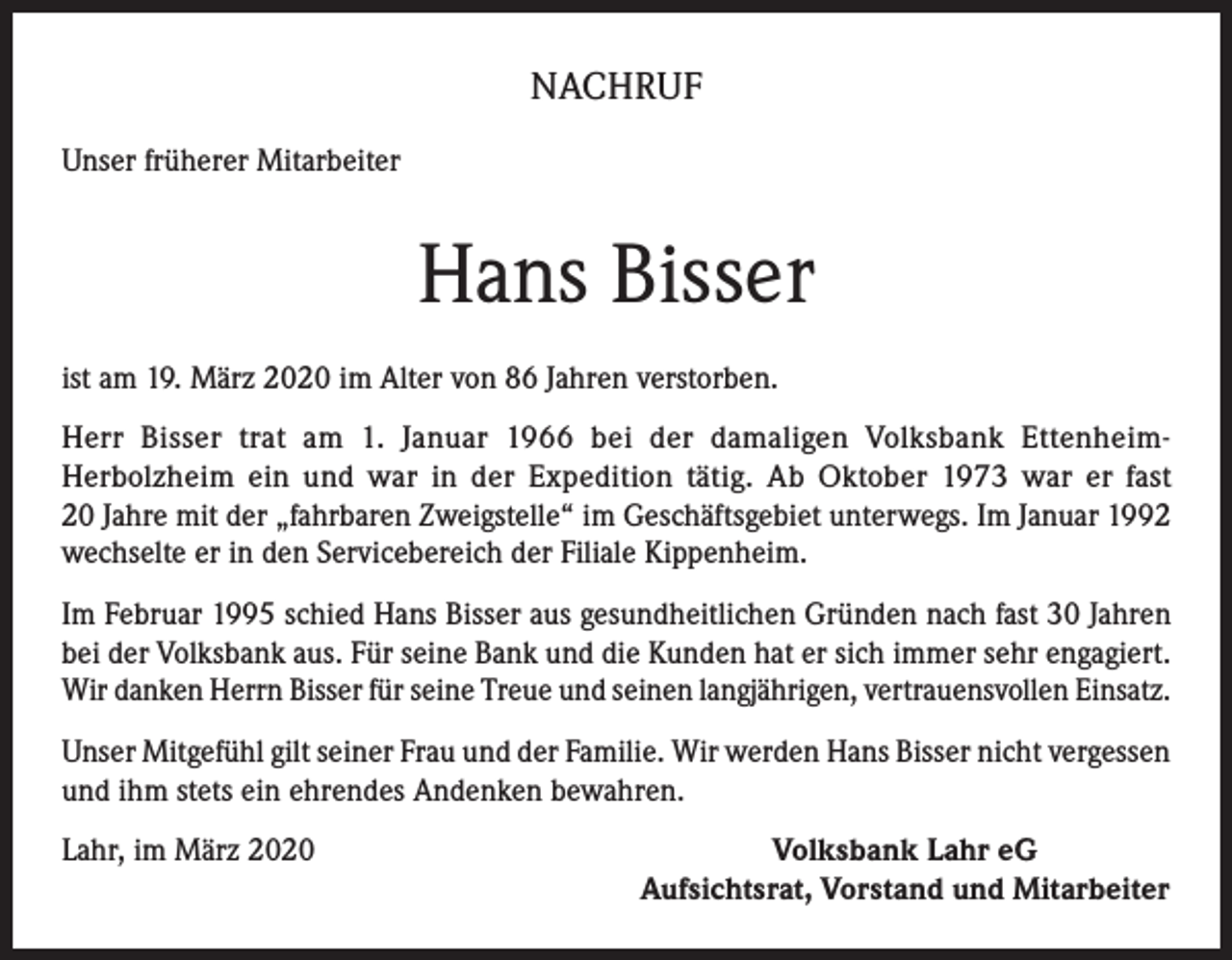 <p>NACHRUF<br />Unser früherer Mitarbeiter</p><p>Hans Bisser<br />ist am 19. März 2020 im Alter von 86 Jahren verstorben.<br />Herr Bisser trat am 1. Januar 1966 bei der damaligen Volksbank EttenheimHerbolzheim ein und war in der Expedition tätig. Ab Oktober 1973 war er fast<br />20 Jahre mit der „fahrbaren Zweigstelle“ im Geschäftsgebiet unterwegs. Im Januar 1992<br />wechselte er in den Servicebereich der Filiale Kippenheim.<br />Im Februar 1995 schied Hans Bisser aus gesundheitlichen Gründen nach fast 30 Jahren<br />bei der Volksbank aus. Für seine Bank und die Kunden hat er sich immer sehr engagiert.<br />Wir danken Herrn Bisser für seine Treue und seinen langjährigen, vertrauensvollen Einsatz.<br />Unser Mitgefühl gilt seiner Frau und der Familie. Wir werden Hans Bisser nicht vergessen<br />und ihm stets ein ehrendes Andenken bewahren.<br />Lahr, im März 2020</p><p>Volksbank Lahr eG<br />Aufsichtsrat, Vorstand und Mitarbeiter</p>