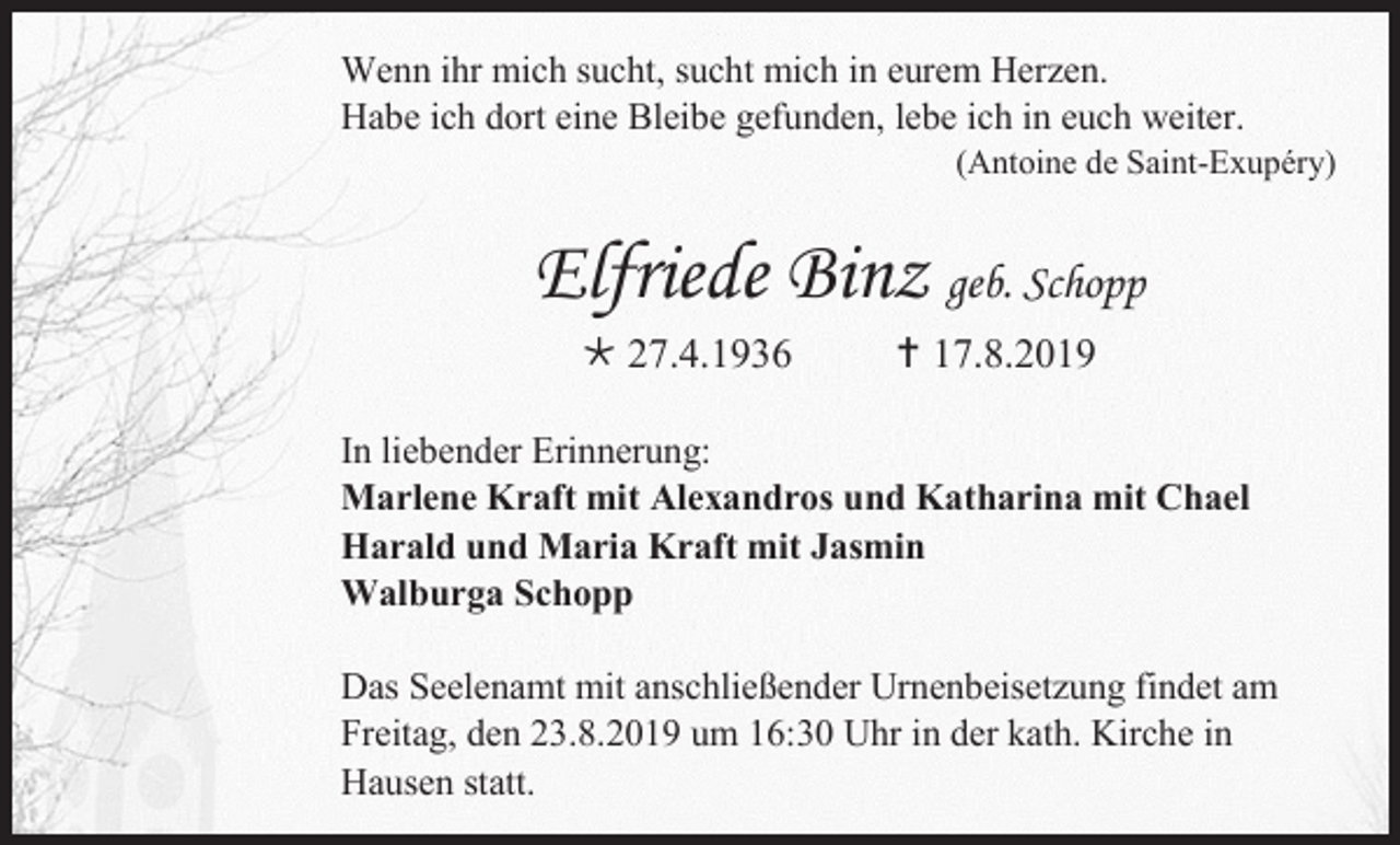 <p>Wenn ihr mich sucht, sucht mich in eurem Herzen.<br />Habe ich dort eine Bleibe gefunden, lebe ich in euch weiter.<br />(Antoine de Saint-Exupéry)</p><p>Elfriede Binz geb. Schopp<br /> 27.4.1936</p><p> 17.8.2019</p><p>In liebender Erinnerung:<br />Marlene Kraft mit Alexandros und Katharina mit Chael<br />Harald und Maria Kraft mit Jasmin<br />Walburga Schopp<br />Das Seelenamt mit anschließender Urnenbeisetzung findet am<br />Freitag, den 23.8.2019 um 16:30 Uhr in der kath. Kirche in<br />Hausen statt.</p>