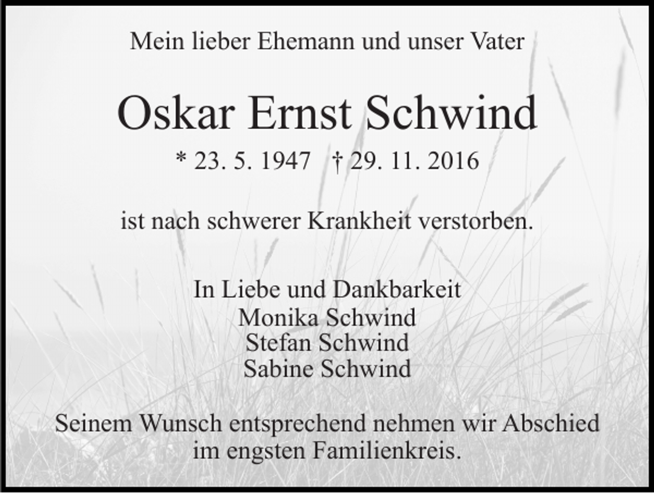 <p>Mein lieber Ehemann und unser Vater</p><p>Oskar Ernst Schwind<br />* 23. 5. 1947 † 29. 11. 2016<br />ist nach schwerer Krankheit verstorben.<br />In Liebe und Dankbarkeit<br />Monika Schwind<br />Stefan Schwind<br />Sabine Schwind<br />Seinem Wunsch entsprechend nehmen wir Abschied<br />im engsten Familienkreis.</p>