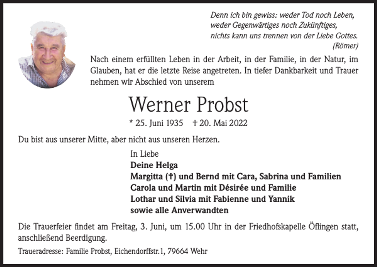 <p>Denn ich bin gewiss: weder Tod noch Leben,<br />weder Gegenwärtiges noch Zukünftiges,<br />nichts kann uns trennen von der Liebe Gottes.</p><p>(Römer)</p><p>Nach einem erfüllten Leben in der Arbeit, in der Familie, in der Natur, im<br />Glauben, hat er die letzte Reise angetreten. In tiefer Dankbarkeit und Trauer<br />nehmen wir Abschied von unserem</p><p>Werner Probst<br />* 25. Juni 1935</p><p>† 20. Mai 2022</p><p>Du bist aus unserer Mitte, aber nicht aus unseren Herzen.<br />In Liebe<br />Deine Helga<br />Margitta (†) und Bernd mit Cara, Sabrina und Familien<br />Carola und Martin mit Désirée und Familie<br />Lothar und Silvia mit Fabienne und Yannik<br />sowie alle Anverwandten<br />Die Trauerfeier findet am Freitag, 3. Juni, um 15.00 Uhr in der Friedhofskapelle Öflingen statt,<br />anschließend Beerdigung.<br />Traueradresse: Familie Probst, Eichendorffstr.1, 79664 Wehr</p>