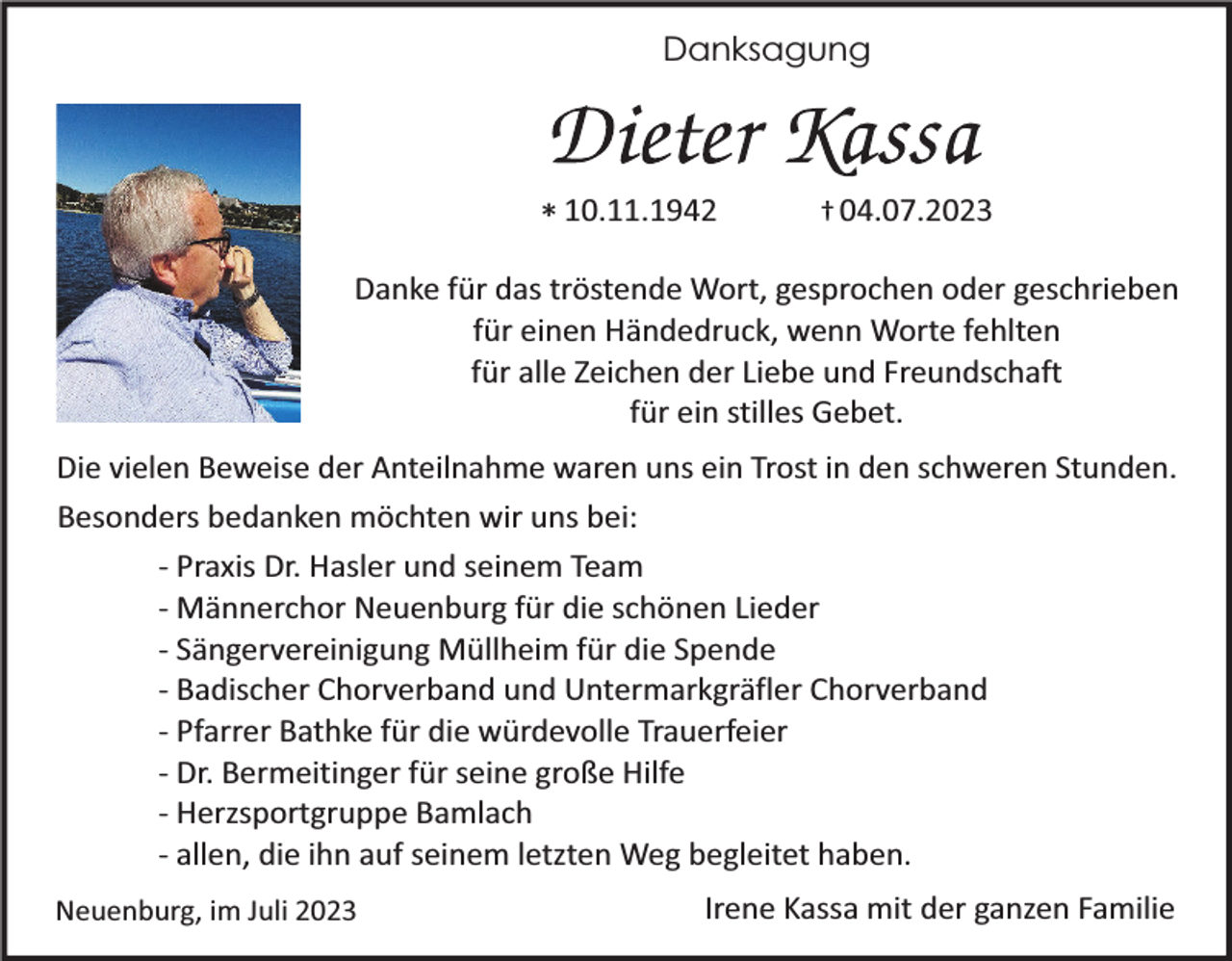 <p>Danksagung</p><p>* 10.11.1942</p><p>† 04.07.2023</p><p>Danke für das tröstende Wort, gesprochen oder geschrieben<br />für einen Händedruck, wenn Worte fehlten<br />für alle Zeichen der Liebe und Freundschaft<br />für ein stilles Gebet.<br />Die vielen Beweise der Anteilnahme waren uns ein Trost in den schweren Stunden.<br />Besonders bedanken möchten wir uns bei:<br />- Praxis Dr. Hasler und seinem Team<br />- Männerchor Neuenburg für die schönen Lieder<br />- Sängervereinigung Müllheim für die Spende<br />- Badischer Chorverband und Untermarkgräfler Chorverband<br />- Pfarrer Bathke für die würdevolle Trauerfeier<br />- Dr. Bermeitinger für seine große Hilfe<br />- Herzsportgruppe Bamlach<br />- allen, die ihn auf seinem letzten Weg begleitet haben.<br />Neuenburg, im Juli 2023</p><p>Irene Kassa mit der ganzen Familie</p>