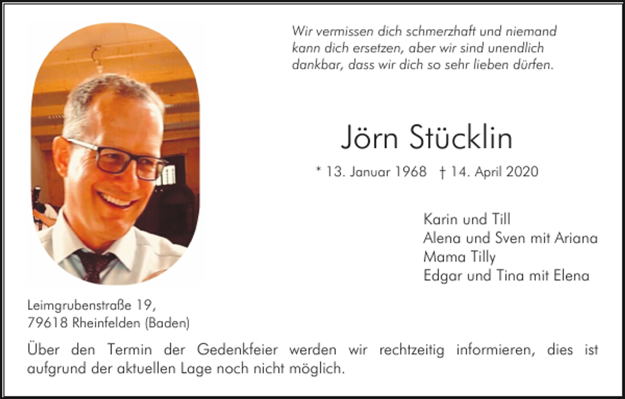 <p>Wir vermissen dich schmerzhaft und niemand<br />kann dich ersetzen, aber wir sind unendlich<br />dankbar, dass wir dich so sehr lieben dürfen.</p><p>Jörn Stücklin<br />* 13. Januar 1968 † 14. April 2020</p><p>Karin und Till<br />Alena und Sven mit Ariana<br />Mama Tilly<br />Edgar und Tina mit Elena<br />Leimgrubenstraße 19,<br />79618 Rheinfelden (Baden)</p><p>Über den Termin der Gedenkfeier werden wir rechtzeitig informieren, dies ist<br />aufgrund der aktuellen Lage noch nicht möglich.</p>
