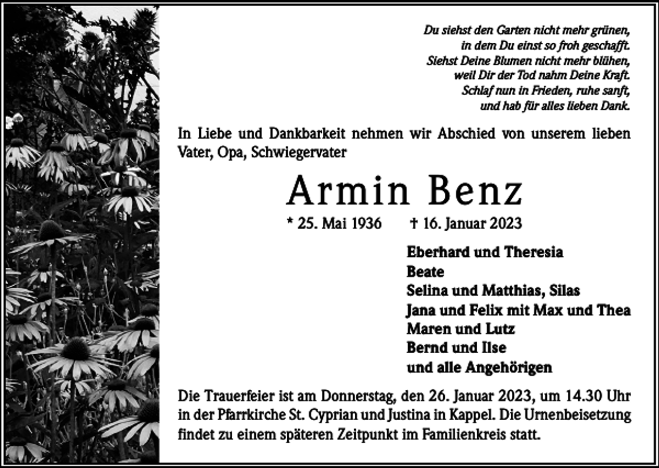 <p>Du siehst den Garten nicht mehr grünen,<br />in dem Du einst so froh geschafft.<br />Siehst Deine Blumen nicht mehr blühen,<br />weil Dir der Tod nahm Deine Kraft.<br />Schlaf nun in Frieden, ruhe sanft,<br />und hab für alles lieben Dank.</p><p>In Liebe und Dankbarkeit nehmen wir Abschied von unserem lieben<br />­Vater, Opa, Schwiegervater</p><p>Armin Benz</p><p>* 25. Mai 1936</p><p>† 16. Januar 2023</p><p>Eberhard und Theresia<br />Beate<br />Selina und Matthias, Silas<br />Jana und Felix mit Max und Thea<br />Maren und Lutz<br />Bernd und Ilse<br />und alle Angehörigen<br />Die Trauerfeier ist am Donnerstag, den 26. Januar 2023, um 14.30 Uhr<br />in der Pfarrkirche St. Cyprian und Justina in Kappel. Die Urnenbeisetzung<br />findet zu einem späteren Zeitpunkt im Familienkreis statt.</p>