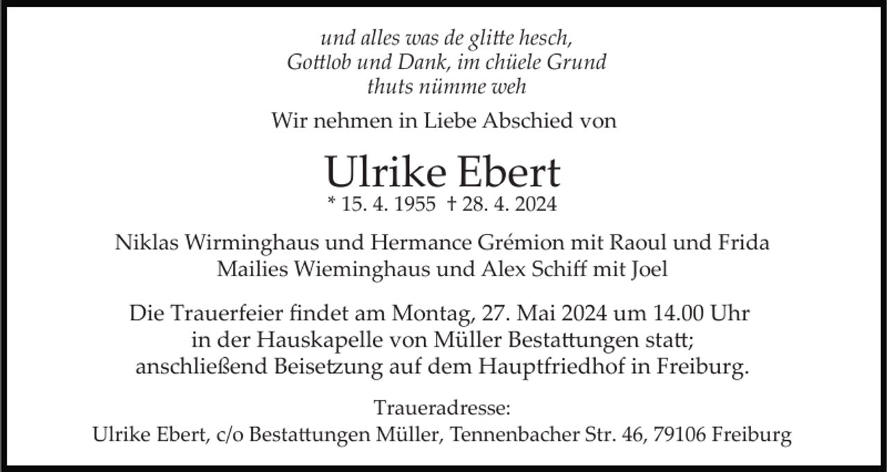 <p>und alles was de glitte hesch,<br />Gottlob und Dank, im chüele Grund<br />thuts nümme weh</p>
<p>Wir nehmen in Liebe Abschied von</p>
<p>Ulrike Ebert<br />* 15. 4. 1955 † 28. 4. 2024</p>
<p>Niklas Wirminghaus und Hermance Grémion mit Raoul und Frida<br />Mailies Wieminghaus und Alex Schiﬀ mit Joel</p>
<p>Die Trauerfeier ﬁndet am Montag, 27. Mai 2024 um 14.00 Uhr<br />in der Hauskapelle von Müller Bestattungen statt;<br />anschließend Beisetzung auf dem Hauptfriedhof in Freiburg.<br />Traueradresse:<br />Ulrike Ebert, c/o Bestattungen Müller, Tennenbacher Str. 46, 79106 Freiburg</p>