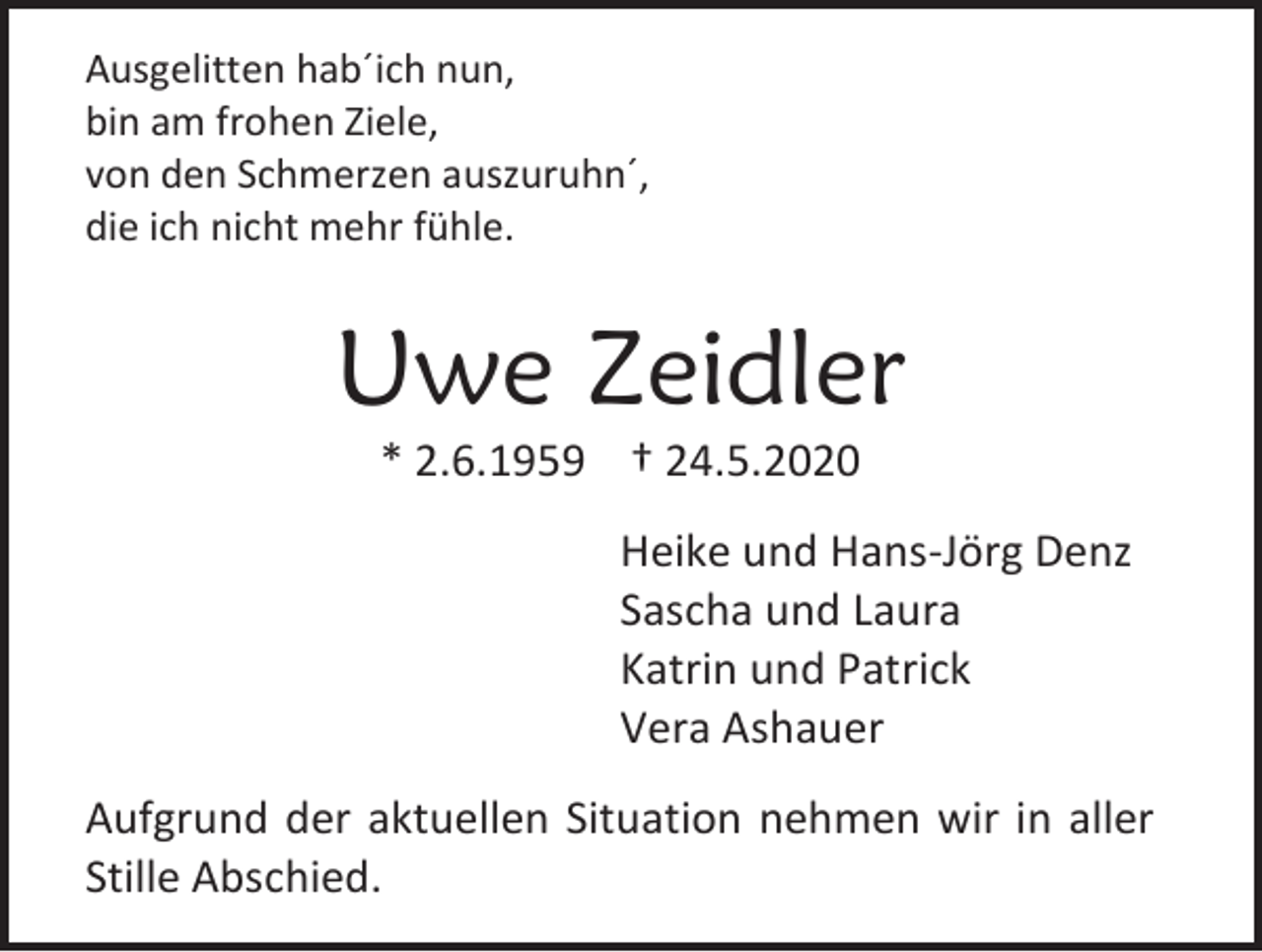 <p>Ausgelitten hab´ich nun,<br />bin am frohen Ziele,<br />von den Schmerzen auszuruhn´,<br />die ich nicht mehr fühle.</p><p>Uwe Zeidler<br />* 2.6.1959 † 24.5.2020<br />Heike und Hans-Jörg Denz<br />Sascha und Laura<br />Katrin und Patrick<br />Vera Ashauer<br />Aufgrund der aktuellen Situation nehmen wir in aller<br />Stille Abschied.</p>